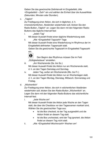 Geben Sie das gewünschte Zeitintervall im Eingabefeld „Alle
     <Eingabefeld – Zeit>“ ein und wählen die Einheit über die Auswahlliste
     (Sekunden, Minuten oder Stunden).
c.   „Täglich“
     Zur Festlegung einer Aktion, die sich in täglichen, d. h.
     innerwöchentlichen, Abständen wiederholen soll, klicken Sie den
     Radio-Button „Täglich“ an. Legen Sie dann mit den folgenden Radio-
     Buttons das tägliche Intervall fest:
     i.        „Jeden Tag“
         Mit dieser Auswahl findet einen tägliche Wiederholung statt.
     ii.       „Alle <Eingabefeld Tagszahl> Tage
         Mit dieser Auswahl findet eine Wiederholung im Rhythmus der im
         Eingabefeld definierten Tageanzahl statt.
         Geben Sie die gewünschte Tageszahl im Eingabefeld Tageszahl
         ein.

                    Den Beginn des Rhythmus müssen Sie im Feld
          „Gültigkeitsdauer“ einstellen.
     iii.       „Am Wochenende (Sa. bis So.)
          Mit dieser Auswahl findet die Aktion nur am Wochenende statt,
          d. h. an den Tagen Samstag und Sonntag.
     iv.        Jeden Tag, außer am Wochenende (Mo. bis Fr.)
          Mit dieser Auswahl findet die Aktion nur an Wochentagen statt,
          d. h. an den Tagen Montag, Dienstag, Mittwoch, Donnerstag und
          Freitag.
d.   „Wöchentlich“
     Zur Festlegung einer Aktion, die sich in wöchentlichen Abständen
     wiederholen soll, klicken Sie den Radio-Button „Wöchentlich“ an.
     Legen Sie dann mit den folgenden Radio-Buttons das wöchentliche
     Intervall fest:
     i.         „Jede Woche am“
          Mit dieser Auswahl findet die Aktion jede Woche an den Tagen
          statt, die über die Checkbox vor den Tagesnamen markiert sind.
          Wählen Sie die gewünschten Tage aus:
                     Ist die Box checked, ist der Tag ausgewählt und die
                     Aktion findet an diesem Tag statt.
                     Ist die Box unchecked, wird der Tag ignoriert, die Aktion
                     findet an diesem Tag nicht statt.
     ii.        „Alle <Eingabefeld Wochenzahl> Wochen am“




                                                                             181
 