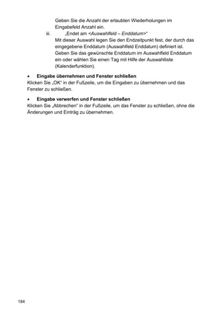 Geben Sie die Anzahl der erlaubten Wiederholungen im
                   Eingabefeld Anzahl ein.
              iii.      „Endet am <Auswahlfeld – Enddatum>“
                   Mit dieser Auswahl legen Sie den Endzeitpunkt fest, der durch das
                   eingegebene Enddatum (Auswahlfeld Enddatum) definiert ist.
                   Geben Sie das gewünschte Enddatum im Auswahlfeld Enddatum
                   ein oder wählen Sie einen Tag mit Hilfe der Auswahlliste
                   (Kalenderfunktion).

           Eingabe übernehmen und Fenster schließen
      Klicken Sie „OK“ in der Fußzeile, um die Eingaben zu übernehmen und das
      Fenster zu schließen.

           Eingabe verwerfen und Fenster schließen
      Klicken Sie „Abbrechen“ in der Fußzeile, um das Fenster zu schließen, ohne die
      Änderungen und Einträg zu übernehmen.




184
 