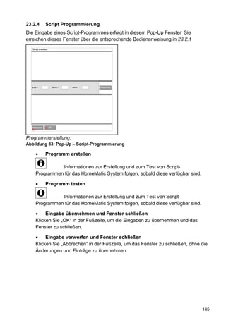 23.2.4         Script Programmierung
Die Eingabe eines Script-Programmes erfolgt in diesem Pop-Up Fenster. Sie
erreichen dieses Fenster über die entsprechende Bedienanweisung in 23.2.1
  Skript erstellen




  $val$ =              $this$ =   $src$ =   Fehlerprüfung




     OK
  Abbrechen     60   OK OK
  60




Programmerstellung.
Abbildung 83: Pop-Up – Script-Programmierung

               Programm erstellen

                 Informationen zur Erstellung und zum Test von Script-
       Programmen für das HomeMatic System folgen, sobald diese verfügbar sind.

               Programm testen

                 Informationen zur Erstellung und zum Test von Script-
       Programmen für das HomeMatic System folgen, sobald diese verfügbar sind.

            Eingabe übernehmen und Fenster schließen
       Klicken Sie „OK“ in der Fußzeile, um die Eingaben zu übernehmen und das
       Fenster zu schließen.

            Eingabe verwerfen und Fenster schließen
       Klicken Sie „Abbrechen“ in der Fußzeile, um das Fenster zu schließen, ohne die
       Änderungen und Einträge zu übernehmen.




                                                                                  185
 
