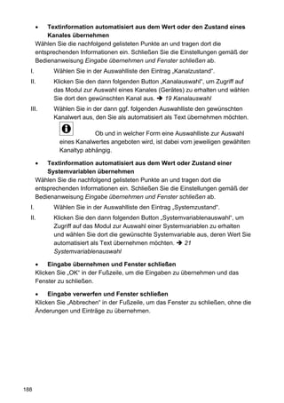 Textinformation automatisiert aus dem Wert oder den Zustand eines
           Kanales übernehmen
       Wählen Sie die nachfolgend gelisteten Punkte an und tragen dort die
       entsprechenden Informationen ein. Schließen Sie die Einstellungen gemäß der
       Bedienanweisung Eingabe übernehmen und Fenster schließen ab.
  I.         Wählen Sie in der Auswahlliste den Eintrag „Kanalzustand“.
  II.        Klicken Sie den dann folgenden Button „Kanalauswahl“, um Zugriff auf
             das Modul zur Auswahl eines Kanales (Gerätes) zu erhalten und wählen
             Sie dort den gewünschten Kanal aus.     19 Kanalauswahl
  III.       Wählen Sie in der dann ggf. folgenden Auswahlliste den gewünschten
             Kanalwert aus, den Sie als automatisiert als Text übernehmen möchten.

                           Ob und in welcher Form eine Auswahlliste zur Auswahl
               eines Kanalwertes angeboten wird, ist dabei vom jeweiligen gewählten
               Kanaltyp abhängig.

           Textinformation automatisiert aus dem Wert oder Zustand einer
           Systemvariablen übernehmen
       Wählen Sie die nachfolgend gelisteten Punkte an und tragen dort die
       entsprechenden Informationen ein. Schließen Sie die Einstellungen gemäß der
       Bedienanweisung Eingabe übernehmen und Fenster schließen ab.
  I.         Wählen Sie in der Auswahlliste den Eintrag „Systemzustand“.
  II.        Klicken Sie den dann folgenden Button „Systemvariablenauswahl“, um
             Zugriff auf das Modul zur Auswahl einer Systemvariablen zu erhalten
             und wählen Sie dort die gewünschte Systemvariable aus, deren Wert Sie
             automatisiert als Text übernehmen möchten.    21
             Systemvariablenauswahl

            Eingabe übernehmen und Fenster schließen
       Klicken Sie „OK“ in der Fußzeile, um die Eingaben zu übernehmen und das
       Fenster zu schließen.

            Eingabe verwerfen und Fenster schließen
       Klicken Sie „Abbrechen“ in der Fußzeile, um das Fenster zu schließen, ohne die
       Änderungen und Einträge zu übernehmen.




188
 
