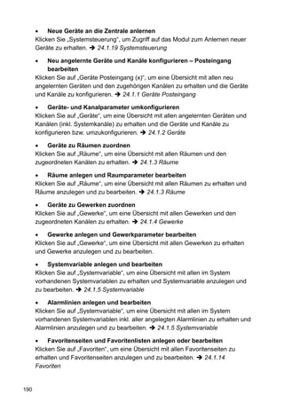 Neue Geräte an die Zentrale anlernen
      Klicken Sie „Systemsteuerung“, um Zugriff auf das Modul zum Anlernen neuer
      Geräte zu erhalten.   24.1.19 Systemsteuerung

           Neu angelernte Geräte und Kanäle konfigurieren – Posteingang
           bearbeiten
      Klicken Sie auf „Geräte Posteingang (x)“, um eine Übersicht mit allen neu
      angelernten Geräten und den zugehörigen Kanälen zu erhalten und die Geräte
      und Kanäle zu konfigurieren.    24.1.1 Geräte Posteingang

           Geräte- und Kanalparameter umkonfigurieren
      Klicken Sie auf „Geräte“, um eine Übersicht mit allen angelernten Geräten und
      Kanälen (inkl. Systemkanäle) zu erhalten und die Geräte und Kanäle zu
      konfigurieren bzw. umzukonfigurieren.    24.1.2 Geräte

           Geräte zu Räumen zuordnen
      Klicken Sie auf „Räume“, um eine Übersicht mit allen Räumen und den
      zugeordneten Kanälen zu erhalten.    24.1.3 Räume

           Räume anlegen und Raumparameter bearbeiten
      Klicken Sie auf „Räume“, um eine Übersicht mit allen Räumen zu erhalten und
      Räume anzulegen und zu bearbeiten.     24.1.3 Räume

           Geräte zu Gewerken zuordnen
      Klicken Sie auf „Gewerke“, um eine Übersicht mit allen Gewerken und den
      zugeordneten Kanälen zu erhalten.    24.1.4 Gewerke

           Gewerke anlegen und Gewerkparameter bearbeiten
      Klicken Sie auf „Gewerke“, um eine Übersicht mit allen Gewerken zu erhalten
      und Gewerke anzulegen und zu bearbeiten.

           Systemvariable anlegen und bearbeiten
      Klicken Sie auf „Systemvariable“, um eine Übersicht mit allen im System
      vorhandenen Systemvariablen zu erhalten und Systemvariable anzulegen und
      zu bearbeiten.    24.1.5 Systemvariable

           Alarmlinien anlegen und bearbeiten
      Klicken Sie auf „Systemvariable“, um eine Übersicht mit allen im System
      vorhandenen Systemvariablen inkl. aller angelegten Alarmlinien zu erhalten und
      Alarmlinien anzulegen und zu bearbeiten.    24.1.5 Systemvariable

           Favoritenseiten und Favoritenlisten anlegen oder bearbeiten
      Klicken Sie auf „Favoriten“, um eine Übersicht mit allen Favoritenseiten zu
      erhalten und Favoritenseiten anzulegen und zu bearbeiten.       24.1.14
      Favoriten


190
 