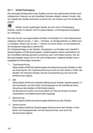 24.1.1   Geräte Posteingang
Die erstmalige Konfiguration eines Gerätes und der dazu gehörenden Kanäle (nach
erfolgreichem Anlernen an die HomeMatic Zentrale) erfolgt in diesem Fenster. Alle
neu angelernten Geräte erscheinen zunächst hier und müssen auch hier konfiguriert
werden.

         Geräte und die zugehörigen Kanäle, die sich noch im Posteingang
befinden, stehen im System nicht für weitere Bedien- und Konfigurationsaufgaben
zur Verfügung.

Die Liste mit den neu angemeldeten Geräten und Kanälen ist in einer Baumstruktur
aufgebaut. Klicken auf die „+“ oder „-“ Symbole, um die Baumstruktur zu öffnen bzw.
zu schließen. Klicken Sie auf das „+“ Symbol vor einem Gerät, um die Kanäle bzw.
die Kanalpaare angezeigt zu bekommen.
Die Tabelleneinträge zu den Geräten, Kanalpaaren und Kanälen sind unterteilt in
Systemangaben und Benutzerangaben. Systemangaben werden automatisch von
der HomeMatic Zentrale generiert und können auch nicht editiert werden. Nur die
Benutzerangaben lassen sich in der Liste konfigurieren. Folgende Spalten sind in
angegebener Reihenfolge vorhanden:

 1.   Typenbezeichnung
      Diese Spalte enthält die Systemangabe Kurzbezeichnung des Gerätes zu dem
      der Kanal gehört. Die Typenbezeichnung ist auch auf dem Gerät zu finden. Bei
      Geräten mit mehreren Kanälen wird die Kurzbezeichnung noch durch die
      Kanalnummer ergänzt.

 2.   Bild
      Diese Spalte enthält eine stilisierte Abbildung des Gerätes (Systemangabe). In
      den Kanalzeilen und den Zeilen mit Kanalpaaren ist der betreffende Kanal
      (Anschluss) des Gerätes im Bild farbig markiert.
      Als Mouseover-Funktion wird automatisch ein Pop-Up Fenster mit einem
      vergrößerten und detailreicheren Bild angezeigt.

 3.   Bezeichnung
      Diese Spalte enthält die Systemangabe Bezeichnung des Gerätes.

 4.   Seriennummer
      Diese Spalte enthält die Systemangabe Seriennummer des Gerätes. In den
      Kanal- bzw Kanalpaarzeilen wird die Seriennummer noch durch die
      Kanalnummer ergänzt.




192
 