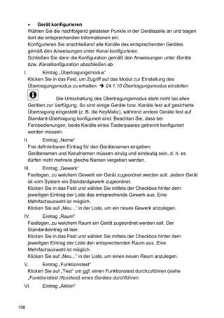 Gerät konfigurieren
       Wählen Sie die nachfolgend gelisteten Punkte in der Gerätezeile an und tragen
       dort die entsprechenden Informationen ein.
       Konfigurieren Sie anschließend alle Kanäle des entsprechenden Gerätes
       gemäß den Anweisungen unter Kanal konfigurieren.
       Schließen Sie dann die Konfiguration gemäß den Anweisungen unter Geräte
       bzw. Kanalkonfiguration abschließen ab.
  I.          Eintrag „Übertragungsmodus“
       Klicken Sie in das Feld, um Zugriff auf das Modul zur Einstellung des
       Übertragungsmodus zu erhalten.       24.1.10 Übertragungsmodus einstellen

                    Die Umschaltung des Übertragungsmodus steht nicht bei allen
       Geräten zur Verfügung. So sind einige Geräte bzw. Kanäle fest auf gesicherte
       Übertragung eingestellt (z. B. die KeyMatic), während andere Geräte fest auf
       Standard-Übertragung konfiguriert sind. Beachten Sie, dass bei
       Fernbedienungen, beide Kanäle eines Tastenpaares getrennt konfiguriert
       werden müssen.
  II.       Eintrag „Name“
     Frei definierbaren Eintrag für den Gerätenamen eingeben.
     Gerätenamen und Kanalnamen müssen einzig und eindeutig sein, d. h. es
     dürfen nicht mehrere gleiche Namen vergeben werden.
  III.       Eintrag „Gewerk“
     Festlegen, zu welchem Gewerk ein Gerät zugeordnet werden soll. Jedem Gerät
     ist vom System ein Standardgewerk zugeordnet.
     Klicken Sie in das Feld und wählen Sie mittels der Checkbox hinter dem
     jeweiligen Eintrag der Liste das entsprechende Gewerk aus. Eine
     Mehrfachauswahl ist möglich.
     Klicken Sie auf „Neu...“ in der Liste, um ein neues Gewerk anzulegen.
  IV.       Eintrag „Raum“
    Festlegen, zu welchem Raum ein Gerät zugeordnet werden soll. Der
    Standardeintrag ist leer.
    Klicken Sie in das Feld und wählen Sie mittels der Checkbox hinter dem
    jeweiligen Eintrag der Liste den entsprechenden Raum aus. Eine
    Mehrfachauswahl ist möglich.
    Klicken Sie auf „Neu...“ in der Liste, um einen neuen Raum anzulegen.
  V.      Eintrag „Funktionstest“
   Klicken Sie auf „Test“ um ggf. einen Funktionstest durchzuführen (siehe
   „Funktionstest (Kurztest) eines Gerätes durchführen
  VI.        Eintrag „Aktion“



196
 