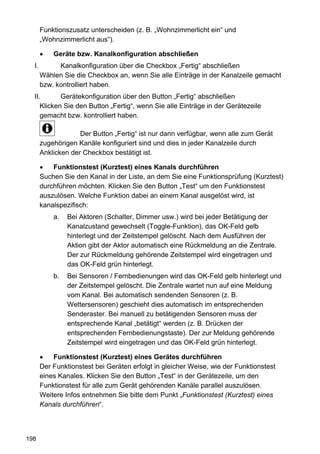 Funktionszusatz unterscheiden (z. B. „Wohnzimmerlicht ein“ und
       „Wohnzimmerlicht aus“).

           Geräte bzw. Kanalkonfiguration abschließen
  I.         Kanalkonfiguration über die Checkbox „Fertig“ abschließen
       Wählen Sie die Checkbox an, wenn Sie alle Einträge in der Kanalzeile gemacht
       bzw. kontrolliert haben.
  II.       Gerätekonfiguration über den Button „Fertig“ abschließen
     Klicken Sie den Button „Fertig“, wenn Sie alle Einträge in der Gerätezeile
     gemacht bzw. kontrolliert haben.

                    Der Button „Fertig“ ist nur dann verfügbar, wenn alle zum Gerät
       zugehörigen Kanäle konfiguriert sind und dies in jeder Kanalzeile durch
       Anklicken der Checkbox bestätigt ist.

           Funktionstest (Kurztest) eines Kanals durchführen
       Suchen Sie den Kanal in der Liste, an dem Sie eine Funktionsprüfung (Kurztest)
       durchführen möchten. Klicken Sie den Button „Test“ um den Funktionstest
       auszulösen. Welche Funktion dabei an einem Kanal ausgelöst wird, ist
       kanalspezifisch:
           a.   Bei Aktoren (Schalter, Dimmer usw.) wird bei jeder Betätigung der
                Kanalzustand gewechselt (Toggle-Funktion), das OK-Feld gelb
                hinterlegt und der Zeitstempel gelöscht. Nach dem Ausführen der
                Aktion gibt der Aktor automatisch eine Rückmeldung an die Zentrale.
                Der zur Rückmeldung gehörende Zeitstempel wird eingetragen und
                das OK-Feld grün hinterlegt.
           b.   Bei Sensoren / Fernbedienungen wird das OK-Feld gelb hinterlegt und
                der Zeitstempel gelöscht. Die Zentrale wartet nun auf eine Meldung
                vom Kanal. Bei automatisch sendenden Sensoren (z. B.
                Wettersensoren) geschieht dies automatisch im entsprechenden
                Senderaster. Bei manuell zu betätigenden Sensoren muss der
                entsprechende Kanal „betätigt“ werden (z. B. Drücken der
                entsprechenden Fernbedienungstaste). Der zur Meldung gehörende
                Zeitstempel wird eingetragen und das OK-Feld grün hinterlegt.

           Funktionstest (Kurztest) eines Gerätes durchführen
       Der Funktionstest bei Geräten erfolgt in gleicher Weise, wie der Funktionstest
       eines Kanales. Klicken Sie den Button „Test“ in der Gerätezeile, um den
       Funktionstest für alle zum Gerät gehörenden Kanäle parallel auszulösen.
       Weitere Infos entnehmen Sie bitte dem Punkt „Funktionstest (Kurztest) eines
       Kanals durchführen“.



198
 