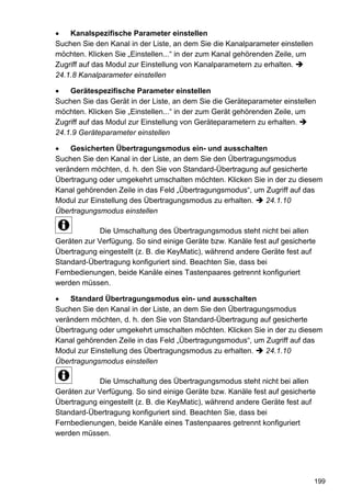 Kanalspezifische Parameter einstellen
Suchen Sie den Kanal in der Liste, an dem Sie die Kanalparameter einstellen
möchten. Klicken Sie „Einstellen...“ in der zum Kanal gehörenden Zeile, um
Zugriff auf das Modul zur Einstellung von Kanalparametern zu erhalten.
24.1.8 Kanalparameter einstellen

    Gerätespezifische Parameter einstellen
Suchen Sie das Gerät in der Liste, an dem Sie die Geräteparameter einstellen
möchten. Klicken Sie „Einstellen...“ in der zum Gerät gehörenden Zeile, um
Zugriff auf das Modul zur Einstellung von Geräteparametern zu erhalten.
24.1.9 Geräteparameter einstellen

    Gesicherten Übertragungsmodus ein- und ausschalten
Suchen Sie den Kanal in der Liste, an dem Sie den Übertragungsmodus
verändern möchten, d. h. den Sie von Standard-Übertragung auf gesicherte
Übertragung oder umgekehrt umschalten möchten. Klicken Sie in der zu diesem
Kanal gehörenden Zeile in das Feld „Übertragungsmodus“, um Zugriff auf das
Modul zur Einstellung des Übertragungsmodus zu erhalten.    24.1.10
Übertragungsmodus einstellen

             Die Umschaltung des Übertragungsmodus steht nicht bei allen
Geräten zur Verfügung. So sind einige Geräte bzw. Kanäle fest auf gesicherte
Übertragung eingestellt (z. B. die KeyMatic), während andere Geräte fest auf
Standard-Übertragung konfiguriert sind. Beachten Sie, dass bei
Fernbedienungen, beide Kanäle eines Tastenpaares getrennt konfiguriert
werden müssen.

    Standard Übertragungsmodus ein- und ausschalten
Suchen Sie den Kanal in der Liste, an dem Sie den Übertragungsmodus
verändern möchten, d. h. den Sie von Standard-Übertragung auf gesicherte
Übertragung oder umgekehrt umschalten möchten. Klicken Sie in der zu diesem
Kanal gehörenden Zeile in das Feld „Übertragungsmodus“, um Zugriff auf das
Modul zur Einstellung des Übertragungsmodus zu erhalten.    24.1.10
Übertragungsmodus einstellen

             Die Umschaltung des Übertragungsmodus steht nicht bei allen
Geräten zur Verfügung. So sind einige Geräte bzw. Kanäle fest auf gesicherte
Übertragung eingestellt (z. B. die KeyMatic), während andere Geräte fest auf
Standard-Übertragung konfiguriert sind. Beachten Sie, dass bei
Fernbedienungen, beide Kanäle eines Tastenpaares getrennt konfiguriert
werden müssen.




                                                                              199
 