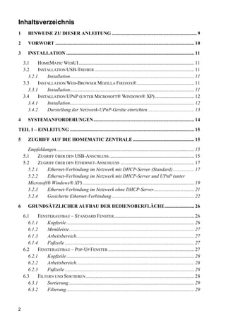 Inhaltsverzeichnis
1      HINWEISE ZU DIESER ANLEITUNG ..................................................................... 9

2      VORWORT ................................................................................................................. 10

3      INSTALLATION ........................................................................................................ 11

    3.1    HOMEMATIC WEBUI.............................................................................................. 11
    3.2    INSTALLATION USB-TREIBER ................................................................................. 11
      3.2.1    Installation..................................................................................................... 11
    3.3    INSTALLATION WEB-BROWSER MOZILLA FIREFOX®............................................... 11
      3.3.1    Installation..................................................................................................... 11
    3.4    INSTALLATION UPNP (UNTER MICROSOFT® WINDOWS® XP) ................................ 12
      3.4.1    Installation..................................................................................................... 12
      3.4.2    Darstellung der Netzwerk-UPnP-Geräte einrichten...................................... 13

4      SYSTEMANFORDERUNGEN.................................................................................. 14

TEIL I – EINLEITUNG ..................................................................................................... 15

5      ZUGRIFF AUF DIE HOMEMATIC ZENTRALE .................................................. 15

      Empfehlungen................................................................................................................ 15
    5.1    ZUGRIFF ÜBER DEN USB-ANSCHLUSS ..................................................................... 15
    5.2    ZUGRIFF ÜBER DEN ETHERNET-ANSCHLUSS ............................................................ 17
      5.2.1    Ethernet-Verbindung im Netzwerk mit DHCP-Server (Standard) ................. 17
      5.2.2    Ethernet-Verbindung im Netzwerk mit DHCP-Server und UPnP (unter
      Microsoft® Windows® XP)........................................................................................... 19
      5.2.3    Ethernet-Verbindung im Netzwerk ohne DHCP-Server................................. 21
      5.2.4    Gesicherte Ethernet-Verbindung ................................................................... 22

6      GRUNDSÄTZLICHER AUFBAU DER BEDIENOBERFLÄCHE........................ 26

    6.1    FENSTERAUFBAU – STANDARD FENSTER ................................................................. 26
      6.1.1     Kopfzeile ........................................................................................................ 26
      6.1.2     Menüleiste...................................................................................................... 27
      6.1.3     Arbeitsbereich................................................................................................ 27
      6.1.4     Fußzeile ......................................................................................................... 27
    6.2    FENSTERAUFBAU – POP-UP FENSTER ...................................................................... 27
      6.2.1     Kopfzeile ........................................................................................................ 28
      6.2.2     Arbeitsbereich................................................................................................ 28
      6.2.3     Fußzeile ......................................................................................................... 28
    6.3    FILTERN UND SORTIEREN ........................................................................................ 28
      6.3.1     Sortierung ...................................................................................................... 29
      6.3.2     Filterung ........................................................................................................ 29



2
 