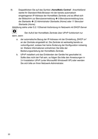 III.    Doppelklicken Sie auf das Symbol „HomeMatic Central“. Anschließend
             startet Ihr Standard-Web-Browser mit der bereits automatisch
             eingetragenen IP-Adresse der HomeMatic Zentrale und es öffnet sich
             der Bildschirm zur Benutzeranmeldung        9 Benutzeranmeldung bzw.
             die Startseite    22 Administrator Startseite (Home) oder 11 Benutzer
             Startseite (Home).
       Abbildung siehe unter 5.2.1 Ethernet-Verbindung im Netzwerk mit DHCP-Server

                     Der Aufruf der HomeMatic Zentrale über UPnP funktioniert nur
       dann, wenn
            a.   der automatische Bezug der IP-Adresse mit der Einstellung „DHCP on“
                 an der Zentrale eingestellt ist. Die Zentrale ist werkseitig bereits so
                 vorkonfiguriert, sodass hier keine Änderung der Konfiguration notwenig
                 ist. Weitere Informationen entnehmen Sie bitte der
                 Bedienungsanleitung der HomeMatic Zentrale.
            b.   UPnP installiert und das Einblenden der Geräte frei geschaltet ist.
                 Sollte dies nicht der Fall sein, so folgen Sie bitte den Anweisungen in
                 3.4 Installation UPnP (unter Microsoft® Windows® XP) oder wenden
                 Sie sich bitte an Ihren Netzwerk-Administrator.




20
 