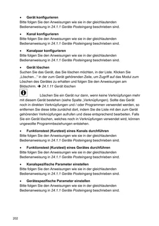 Gerät konfigurieren
      Bitte folgen Sie den Anweisungen wie sie in der gleichlautenden
      Bedienanweisung in 24.1.1 Geräte Posteingang beschrieben sind.

           Kanal konfigurieren
      Bitte folgen Sie den Anweisungen wie sie in der gleichlautenden
      Bedienanweisung in 24.1.1 Geräte Posteingang beschrieben sind.

           Kanalpaar konfigurieren
      Bitte folgen Sie den Anweisungen wie sie in der gleichlautenden
      Bedienanweisung in 24.1.1 Geräte Posteingang beschrieben sind.

           Gerät löschen
      Suchen Sie das Gerät, das Sie löschen möchten, in der Liste. Klicken Sie
      „Löschen...“ in der zum Gerät gehörenden Zeile, um Zugriff auf das Modul zum
      Löschen des Gerätes zu erhalten und folgen Sie den Anweisungen am
      Bildschirm.     24.1.11 Gerät löschen

                    Löschen Sie ein Gerät nur dann, wenn keine Verknüpfungen mehr
      mit diesem Gerät bestehen (siehe Spalte „Verknüpfungen). Sollte das Gerät
      noch in direkten Verknüpfungen und / oder Programmen verwendet werden, so
      entfernen Sie diese bitte zunächst dort, indem Sie die Liste mit den zum Gerät
      gehörenden Verknüpfungen aufrufen und diese entsprechend bearbeiten. Falls
      Sie ein Gerät löschen, welches noch in Verknüpfungen verwendet wird, können
      ungewollte Programmbeziehungen entstehen.

           Funktionstest (Kurztest) eines Kanals durchführen
      Bitte folgen Sie den Anweisungen wie sie in der gleichlautenden
      Bedienanweisung in 24.1.1 Geräte Posteingang beschrieben sind.

           Funktionstest (Kurztest) eines Gerätes durchführen
      Bitte folgen Sie den Anweisungen wie sie in der gleichlautenden
      Bedienanweisung in 24.1.1 Geräte Posteingang beschrieben sind.

           Kanalspezifische Parameter einstellen
      Bitte folgen Sie den Anweisungen wie sie in der gleichlautenden
      Bedienanweisung in 24.1.1 Geräte Posteingang beschrieben sind.

           Gerätespezifische Parameter einstellen
      Bitte folgen Sie den Anweisungen wie sie in der gleichlautenden
      Bedienanweisung in 24.1.1 Geräte Posteingang beschrieben sind.




202
 