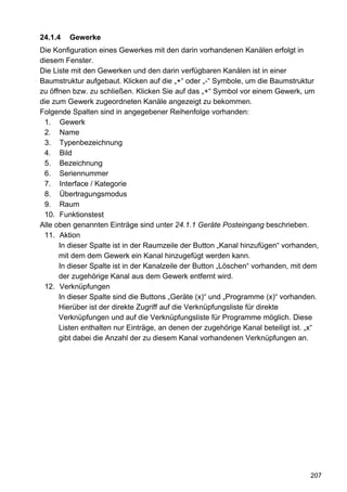 24.1.4   Gewerke
Die Konfiguration eines Gewerkes mit den darin vorhandenen Kanälen erfolgt in
diesem Fenster.
Die Liste mit den Gewerken und den darin verfügbaren Kanälen ist in einer
Baumstruktur aufgebaut. Klicken auf die „+“ oder „-“ Symbole, um die Baumstruktur
zu öffnen bzw. zu schließen. Klicken Sie auf das „+“ Symbol vor einem Gewerk, um
die zum Gewerk zugeordneten Kanäle angezeigt zu bekommen.
Folgende Spalten sind in angegebener Reihenfolge vorhanden:
 1. Gewerk
 2. Name
 3. Typenbezeichnung
 4. Bild
 5. Bezeichnung
 6. Seriennummer
 7. Interface / Kategorie
 8. Übertragungsmodus
 9. Raum
 10. Funktionstest
Alle oben genannten Einträge sind unter 24.1.1 Geräte Posteingang beschrieben.
 11. Aktion
      In dieser Spalte ist in der Raumzeile der Button „Kanal hinzufügen“ vorhanden,
      mit dem dem Gewerk ein Kanal hinzugefügt werden kann.
      In dieser Spalte ist in der Kanalzeile der Button „Löschen“ vorhanden, mit dem
      der zugehörige Kanal aus dem Gewerk entfernt wird.
 12. Verknüpfungen
      In dieser Spalte sind die Buttons „Geräte (x)“ und „Programme (x)“ vorhanden.
      Hierüber ist der direkte Zugriff auf die Verknüpfungsliste für direkte
      Verknüpfungen und auf die Verknüpfungsliste für Programme möglich. Diese
      Listen enthalten nur Einträge, an denen der zugehörige Kanal beteiligt ist. „x“
      gibt dabei die Anzahl der zu diesem Kanal vorhandenen Verknüpfungen an.




                                                                                  207
 