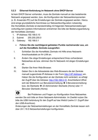 5.2.3      Ethernet-Verbindung im Netzwerk ohne DHCP-Server
Ist kein DHCP-Server vorhanden, muss die Zentrale manuell an das bestehende
Netzwerk angepasst werden, bzw. die Konfiguration der Netzwerkkomponenten
(z. B. Anwender-PC) auf die Einstellungen der Zentrale angepasst werden. Hierzu
sind einige grundsätzliche Kenntnisse zur Netzwerkkonfiguration notwendig.
Die HomeMatic Zentrale ist standardmäßig mit folgenden Netzwerkeinstellungen
vorkonfiguriert (weitere Informationen entnehmen Sie bitte der Bedienungsanleitung
der HomeMatic Zentrale):
  1. IP-Address: 192.168.0.10
  2. Subnet:      255.255.255.0
  3. Gateway: 192.168.0.1

           Führen Sie die nachfolgend gelisteten Punkte nacheinander aus, um
           auf die HomeMatic Zentrale zuzugreifen:
  I.         Schließen Sie die HomeMatic Zentrale mit Hilfe eines Netzwerk-
             Anschlusskabels an Ihr LAN an.
  II.        Ändern Sie obige Einstellungen entsprechend Ihres vorhandenen
             Netzwerkes ab bzw. stimmen Sie Ihr Netzwerk mit obigen Einstellungen
             ab.
  III.       Starten Sie Ihren Web-Browser.
  IV.        Geben Sie in die Adressleiste des Web-Browsers die der Zentrale
             manuell zugeordnete IP-Adresse in der Form http://<IP Address> ein.
             Haben Sie die Konfiguration an der Zentrale nicht verändert, so erfolgt
             der Zugriff über die Adresse: http://192.168.0.10. Anschließend öffnet
             sich der Bildschirm zur Benutzeranmeldung        9 Benutzeranmeldung
             bzw. die Startseite    22 Administrator Startseite (Home) oder 11
             Benutzer Startseite (Home).

                    Bei Problemen und Fragen zur Konfiguration Ihres Netzwerkes
       wenden Sie sich bitte an Ihren Netzwerk-Administrator. Im Zweifel nutzen Sie
       bitte die USB-Verbindung für den Zugriff auf das WebUI (siehe 5.1 Zugriff über
       den USB-Anschluss).
       Änderungen der Netzwerkeinstellungen an der HomeMatic Zentrale lassen sich
       über 24.1.19.5 Netzwerkeinstellungen konfigurieren.




                                                                                       21
 