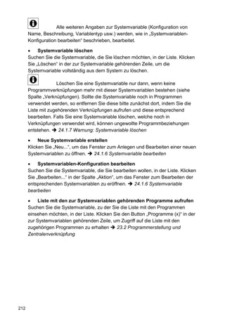Alle weiteren Angaben zur Systemvariable (Konfiguration von
      Name, Beschreibung, Variablentyp usw.) werden, wie in „Systemvariablen-
      Konfiguration bearbeiten“ beschrieben, bearbeitet.

           Systemvariable löschen
      Suchen Sie die Systemvariable, die Sie löschen möchten, in der Liste. Klicken
      Sie „Löschen“ in der zur Systemvariable gehörenden Zeile, um die
      Systemvariable vollständig aus dem System zu löschen.

                    Löschen Sie eine Systemvariable nur dann, wenn keine
      Programmverknüpfungen mehr mit dieser Systemvariablen bestehen (siehe
      Spalte „Verknüpfungen). Sollte die Systemvariable noch in Programmen
      verwendet werden, so entfernen Sie diese bitte zunächst dort, indem Sie die
      Liste mit zugehörenden Verknüpfungen aufrufen und diese entsprechend
      bearbeiten. Falls Sie eine Systemvariable löschen, welche noch in
      Verknüpfungen verwendet wird, können ungewollte Programmbeziehungen
      entstehen.     24.1.7 Warnung: Systemvariable löschen

           Neue Systemvariable erstellen
      Klicken Sie „Neu...“, um das Fenster zum Anlegen und Bearbeiten einer neuen
      Systemvariablen zu öffnen.     24.1.6 Systemvariable bearbeiten

           Systemvariablen-Konfiguration bearbeiten
      Suchen Sie die Systemvariable, die Sie bearbeiten wollen, in der Liste. Klicken
      Sie „Bearbeiten...“ in der Spalte „Aktion“, um das Fenster zum Bearbeiten der
      entsprechenden Systemvariablen zu eröffnen.        24.1.6 Systemvariable
      bearbeiten

           Liste mit den zur Systemvariablen gehörenden Programme aufrufen
      Suchen Sie die Systemvariable, zu der Sie die Liste mit den Programmen
      einsehen möchten, in der Liste. Klicken Sie den Button „Programme (x)“ in der
      zur Systemvariablen gehörenden Zeile, um Zugriff auf die Liste mit den
      zugehörigen Programmen zu erhalten       23.2 Programmerstellung und
      Zentralenverknüpfung




212
 
