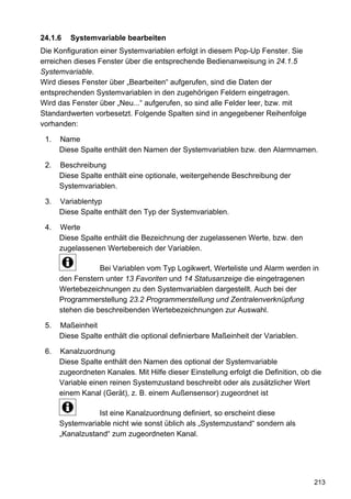 24.1.6   Systemvariable bearbeiten
Die Konfiguration einer Systemvariablen erfolgt in diesem Pop-Up Fenster. Sie
erreichen dieses Fenster über die entsprechende Bedienanweisung in 24.1.5
Systemvariable.
Wird dieses Fenster über „Bearbeiten“ aufgerufen, sind die Daten der
entsprechenden Systemvariablen in den zugehörigen Feldern eingetragen.
Wird das Fenster über „Neu...“ aufgerufen, so sind alle Felder leer, bzw. mit
Standardwerten vorbesetzt. Folgende Spalten sind in angegebener Reihenfolge
vorhanden:

 1.   Name
      Diese Spalte enthält den Namen der Systemvariablen bzw. den Alarmnamen.

 2.   Beschreibung
      Diese Spalte enthält eine optionale, weitergehende Beschreibung der
      Systemvariablen.

 3.   Variablentyp
      Diese Spalte enthält den Typ der Systemvariablen.

 4.   Werte
      Diese Spalte enthält die Bezeichnung der zugelassenen Werte, bzw. den
      zugelassenen Wertebereich der Variablen.

                  Bei Variablen vom Typ Logikwert, Werteliste und Alarm werden in
      den Fenstern unter 13 Favoriten und 14 Statusanzeige die eingetragenen
      Wertebezeichnungen zu den Systemvariablen dargestellt. Auch bei der
      Programmerstellung 23.2 Programmerstellung und Zentralenverknüpfung
      stehen die beschreibenden Wertebezeichnungen zur Auswahl.

 5.   Maßeinheit
      Diese Spalte enthält die optional definierbare Maßeinheit der Variablen.

 6.   Kanalzuordnung
      Diese Spalte enthält den Namen des optional der Systemvariable
      zugeordneten Kanales. Mit Hilfe dieser Einstellung erfolgt die Definition, ob die
      Variable einen reinen Systemzustand beschreibt oder als zusätzlicher Wert
      einem Kanal (Gerät), z. B. einem Außensensor) zugeordnet ist

                 Ist eine Kanalzuordnung definiert, so erscheint diese
      Systemvariable nicht wie sonst üblich als „Systemzustand“ sondern als
      „Kanalzustand“ zum zugeordneten Kanal.




                                                                                    213
 