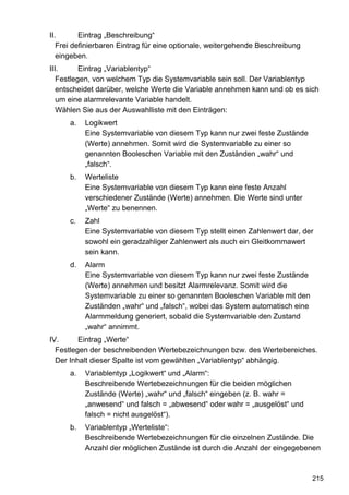 II.       Eintrag „Beschreibung“
   Frei definierbaren Eintrag für eine optionale, weitergehende Beschreibung
   eingeben.
III.      Eintrag „Variablentyp“
   Festlegen, von welchem Typ die Systemvariable sein soll. Der Variablentyp
   entscheidet darüber, welche Werte die Variable annehmen kann und ob es sich
   um eine alarmrelevante Variable handelt.
   Wählen Sie aus der Auswahlliste mit den Einträgen:
      a.   Logikwert
           Eine Systemvariable von diesem Typ kann nur zwei feste Zustände
           (Werte) annehmen. Somit wird die Systemvariable zu einer so
           genannten Booleschen Variable mit den Zuständen „wahr“ und
           „falsch“.
      b.   Werteliste
           Eine Systemvariable von diesem Typ kann eine feste Anzahl
           verschiedener Zustände (Werte) annehmen. Die Werte sind unter
           „Werte“ zu benennen.
      c.   Zahl
           Eine Systemvariable von diesem Typ stellt einen Zahlenwert dar, der
           sowohl ein geradzahliger Zahlenwert als auch ein Gleitkommawert
           sein kann.
      d.   Alarm
           Eine Systemvariable von diesem Typ kann nur zwei feste Zustände
           (Werte) annehmen und besitzt Alarmrelevanz. Somit wird die
           Systemvariable zu einer so genannten Booleschen Variable mit den
           Zuständen „wahr“ und „falsch“, wobei das System automatisch eine
           Alarmmeldung generiert, sobald die Systemvariable den Zustand
           „wahr“ annimmt.
IV.      Eintrag „Werte“
  Festlegen der beschreibenden Wertebezeichnungen bzw. des Wertebereiches.
  Der Inhalt dieser Spalte ist vom gewählten „Variablentyp“ abhängig.
      a.   Variablentyp „Logikwert“ und „Alarm“:
           Beschreibende Wertebezeichnungen für die beiden möglichen
           Zustände (Werte) „wahr“ und „falsch“ eingeben (z. B. wahr =
           „anwesend“ und falsch = „abwesend“ oder wahr = „ausgelöst“ und
           falsch = nicht ausgelöst“).
      b.   Variablentyp „Werteliste“:
           Beschreibende Wertebezeichnungen für die einzelnen Zustände. Die
           Anzahl der möglichen Zustände ist durch die Anzahl der eingegebenen



                                                                               215
 