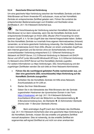 5.2.4         Gesicherte Ethernet-Verbindung
Um eine gesicherte https-Verbindung zwischen der HomeMatic Zentrale und dem
Web-Browser auf Ihrem Anwender-PC aufzubauen, muss auf der HomeMatic
Zentrale ein entsprechendes Zertifikat geladen sein. Führen Sie zunächst die
entsprechenden Bedienanweisungen zum Erstellen und Hochladen eines
Zertifikates lt. 24.1.19.4 Netzwerk-Sicherheit aus.

         Die Verschlüsselung der Verbindung zwischen HomeMatic Zentrale und
Web-Browser ist nur dann notwendig, wenn Sie die HomeMatic Zentrale durch
entsprechende Einstellungen an Ihrem (DSL-)Router (Port Forwarding) für einen
externen Zugriff, d. h. für den Zugriff über das Internet freigeschaltet haben. Sollten
Sie Ihre HomeMatic Zentrale nur innerhalb Ihres eigenen Heimnetzwerkes (Intranet)
verwenden, so ist keine gesicherte Verbindung notwendig. Die HomeMatic Zentrale
ist dann normalerweise durch Ihren (DSL-)Router vor einem unerlaubten Zugriff aus
dem Internet geschützt und Sie können ohne ein Sicherheitsrisiko mit einer
unverschlüsselten Verbindung entsprechend 5.2.1 Ethernet-Verbindung im
Netzwerk mit DHCP-Server, 5.2.2 Ethernet-Verbindung im Netzwerk mit DHCP-
Server und UPnP (unter Microsoft® Windows® XP) bzw. 5.2.3 Ethernet-Verbindung
im Netzwerk ohne DHCP-Server auf Ihre HomeMatic Zentrale zugreifen.
Für weitere Informationen zu https-Verbindungen, SSL-Verschlüsselung und den
zugehörigen Zertifikaten wenden Sie sich bitte an Ihren Netzwerk-Administrator.

              Führen Sie die nachfolgend gelisteten Punkte nacheinander aus, um
              über eine gesicherte (SSL-verschlüsselte) https-Verbindung auf die
              HomeMatic Zentrale zuzugreifen:
     I.         Schließen Sie die HomeMatic Zentrale mit Hilfe eines Netzwerk-
                Anschlusskabels an Ihr LAN an.
     II.        Starten Sie Ihren Web-Browser.
     III.       Geben Sie in die Adressleiste des Web-Browsers den der Zentrale
                zugeordneten Hostnamen der dynamischen Domain in der Form
                https://<hostname> ein (vgl. 24.1.19.4 Netzwerk-Sicherheit).
                Anschließend öffnet sich der Bildschirm zur Benutzeranmeldung
                9 Benutzeranmeldung bzw. die Startseite      22 Administrator Startseite
                (Home) oder 11 Benutzer Startseite (Home).

                        Beim erstmaligen Zugriff (nach dem Hochladen des Zertifikates
          (vgl. 24.1.19.4 Netzwerk-Sicherheit)) über eine gesicherte https-Verbindung auf
          die HomeMatic Zentrale, müssen Sie das erstellte und geladene Zertifikat
          manuell akzeptieren. Dies ist notwendig, da das erstellte Zertifikat ein
          sogenanntes self-signed Zertifikat ist und nicht von einer anerkannten



22
 