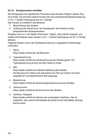 24.1.8   Kanalparameter einstellen
Die Konfiguration der spezifischen Parameter eines Kanales erfolgt in diesem Pop-
Up Fenster. Sie erreichen dieses Fenster über die entsprechende Bedienanweisung
in 24.1.1 Geräte Posteingang und 24.1.2Geräte.
Das Fenster ist unterteilt in die Bereiche
  1. Beschreibung des Gerätes
  2. Auflistung des Kanals (bzw. bei Kanalpaaren: der Kanäle) mit den
      entsprechenden Kanalparametern
Eingaben sind nur in der Spalte „Parameter“ möglich. Alle anderen Angaben und
weitere Informationen dazu werden in 24.1.1 Geräte Posteingang und 24.1.2 Geräte
definiert.
Folgende Spalten sind in der Gerätebeschreibung in angegebener Reihenfolge
vorhanden:

 1.   Name
      Diese Spalte enthält den Gerätenamen.

 2.   Typenbezeichnung
      Diese Spalte enthält die Kurzbezeichnung des Gerätes gehört. Die
      Typenbezeichnung ist auch auf dem Gerät zu finden.

 3.   Bild
      Diese Spalte enthält eine stilisierte Abbildung des Gerätes.
      Als Mouseover-Funktion wird automatisch ein Pop-Up Fenster mit einem
      vergrößerten und detailreicheren Bild angezeigt.

 4.   Bezeichnung
      Diese Spalte enthält die Systemangabe Bezeichnung des Gerätes.

 5.   Seriennummer
      Diese Spalte enthält die Seriennummer des Gerätes.

 6.   Interface / Kategorie
      Diese Spalte enthält den Namen des verwendeten Interfaces. Hier ist
      aufgeführt, über welche Schnittstelle das Gerät mit der HomeMatic Zentrale
      kommuniziert.




220
 