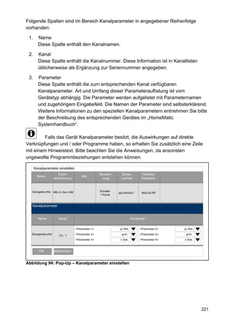 Folgende Spalten sind im Bereich Kanalparameter in angegebener Reihenfolge
vorhanden:

 1.     Name
        Diese Spalte enthält den Kanalnamen.

 2.     Kanal
        Diese Spalte enthält die Kanalnummer. Diese Information ist in Kanallisten
        üblicherweise als Ergänzung zur Seriennummer angegeben.

 3.     Parameter
        Diese Spalte enthält die zum entsprechenden Kanal verfügbaren
        Kanalparameter. Art und Umfang dieser Parameterauflistung ist vom
        Gerätetyp abhängig. Die Parameter werden aufgelistet mit Parameternamen
        und zugehörigem Eingabefeld. Die Namen der Parameter sind selbsterklärend.
        Weitere Informationen zu den speziellen Kanalparametern entnehmen Sie bitte
        der Beschreibung des entsprechenden Gerätes im „HomeMatic
        Systemhandbuch“.

         Falls das Gerät Kanalparameter besitzt, die Auswirkungen auf direkte
Verknüpfungen und / oder Programme haben, so erhalten Sie zusätzlich eine Zeile
mit einem Hinweistext. Bitte beachten Sie die Anweisungen, da ansonsten
ungewollte Programmbeziehungen entstehen können.

      Kanalparameter einstellen
                      Typen-                      Bezeich-    Serien-        Interface
        Name                          Bild
                   bezeichnung                     nung       nummer         Kategorie



  Garageleuchte HM-LC-Sw1-SM                      Schalter
                                                             abc7654321       BidCoS-RF
                                                  1 Kanal



   Kanalparameter


        Name          Kanal                                            Parameter


                                  <Parameter 1>              yy Sek.        <Parameter 4>   yy Sek.
  Garagenleuchte      Ch.: 1      <Parameter 2>                grün         <Parameter 5>    grün
                                  <Parameter 3>               x Sek.        <Parameter 6>   x Sek.



         OK        Abbrechen


Abbildung 94: Pop-Up – Kanalparameter einstellen




                                                                                                      221
 