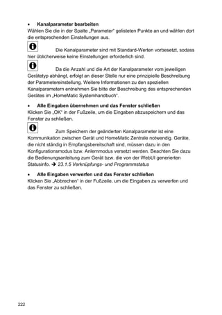 Kanalparameter bearbeiten
      Wählen Sie die in der Spalte „Parameter“ gelisteten Punkte an und wählen dort
      die entsprechenden Einstellungen aus.

                    Die Kanalparameter sind mit Standard-Werten vorbesetzt, sodass
      hier üblicherweise keine Einstellungen erforderlich sind.

                   Da die Anzahl und die Art der Kanalparameter vom jeweiligen
      Gerätetyp abhängt, erfolgt an dieser Stelle nur eine prinzipielle Beschreibung
      der Parametereinstellung. Weitere Informationen zu den speziellen
      Kanalparametern entnehmen Sie bitte der Beschreibung des entsprechenden
      Gerätes im „HomeMatic Systemhandbuch“.

           Alle Eingaben übernehmen und das Fenster schließen
      Klicken Sie „OK“ in der Fußzeile, um die Eingaben abzuspeichern und das
      Fenster zu schließen.

                    Zum Speichern der geänderten Kanalparameter ist eine
      Kommunikation zwischen Gerät und HomeMatic Zentrale notwendig. Geräte,
      die nicht ständig in Empfangsbereitschaft sind, müssen dazu in den
      Konfigurationsmodus bzw. Anlernmodus versetzt werden. Beachten Sie dazu
      die Bedienungsanleitung zum Gerät bzw. die von der WebUI generierten
      Statusinfo.    23.1.5 Verknüpfungs- und Programmstatus

           Alle Eingaben verwerfen und das Fenster schließen
      Klicken Sie „Abbrechen“ in der Fußzeile, um die Eingaben zu verwerfen und
      das Fenster zu schließen.




222
 