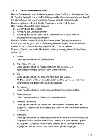 24.1.9   Geräteparameter einstellen
Die Konfiguration der spezifischen Parameter eines Gerätes erfolgt in diesem Pop-
Up Fenster. Weiterhin kann die Einstellung von Kanalparametern in diesem Pop-Up
Fenster erfolgen. Sie erreichen dieses Fenster über die entsprechende
Bedienanweisung in 24.1.1 Geräte Posteingang und 24.1.2 Geräte.
Das Fenster ist unterteilt in die Bereiche
 1. Beschreibung des Gerätes
 2. Auflistung der Geräteparameter
 3. Auflistung des Kanals (bzw. bei Kanalpaaren: der Kanäle) mit den
     entsprechenden Kanalparametern
Eingaben sind nur in den Spalten „Parameter“ unter Geräteparameter und
Kanalparameter möglich. Alle anderen Angaben und weitere Informationen dazu
werden in 24.1.1 Geräte Posteingang und 24.1.2 Geräte definiert.
Folgende Spalten sind in der Gerätebeschreibung in angegebener Reihenfolge
vorhanden:

 1.   Name
      Diese Spalte enthält den Gerätenamen.

 2.   Typenbezeichnung
      Diese Spalte enthält die Kurzbezeichnung des Gerätes. Die
      Typenbezeichnung ist auch auf dem Gerät zu finden.

 3.   Bild
      Diese Spalte enthält eine stilisierte Abbildung des Gerätes.
      Als Mouseover-Funktion wird automatisch ein Pop-Up Fenster mit einem
      vergrößerten und detailreicheren Bild angezeigt.

 4.   Bezeichnung
      Diese Spalte enthält die Systemangabe Bezeichnung des Gerätes.

 5.   Seriennummer
      Diese Spalte enthält die Seriennummer des Gerätes.

 6.   Interface / Kategorie
      Diese Spalte enthält den Namen des verwendeten Interfaces. Hier ist
      aufgeführt, über welche Schnittstelle das Gerät mit der HomeMatic Zentrale
      kommuniziert.

 7.   Firmware
      Diese Spalte enthält die Versionsnummer der Firmware. Falls das Gerät die
      Möglichkeit bietet, von der HomeMatic Zentrale aus ein Firmware-Update
      einzuspielen, so ist hier zusätzlich die Version der aktuellsten Firmware
      angegeben und der Button zum Starten des Update-Vorganges.



                                                                                   223
 