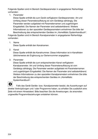 Folgende Spalten sind im Bereich Geräteparameter in angegebener Reihenfolge
vorhanden:
 1. Parameter
     Diese Spalte enthält die zum Gerät verfügbaren Geräteparameter. Art und
     Umfang dieser Parameterauflistung ist vom Gerätetyp abhängig. Die
     Parameter werden aufgelistet mit Parameternamen und zugehörigem
     Eingabefeld. Die Namen der Parameter sind selbsterklärend. Weitere
     Informationen zu den speziellen Geräteparametern entnehmen Sie bitte der
     Beschreibung des entsprechenden Gerätes im „HomeMatic Systemhandbuch“.
Folgende Spalten sind im Bereich Kanalparameter in angegebener Reihenfolge
vorhanden:

 1.   Name
      Diese Spalte enthält den Kanalnamen.

 2.   Kanal
      Diese Spalte enthält die Kanalnummer. Diese Information ist in Kanallisten
      üblicherweise als Ergänzung zur Seriennummer angegeben.

 3.   Parameter
      Diese Spalte enthält die zum entsprechenden Kanal verfügbaren
      Kanalparameter. Art und Umfang dieser Parameterauflistung ist vom
      Gerätetyp abhängig. Die Parameter werden aufgelistet mit Parameternamen
      und zugehörigem Eingabefeld. Die Namen der Parameter sind selbsterklärend.
      Weitere Informationen zu den speziellen Kanalparametern entnehmen Sie bitte
      der Beschreibung des entsprechenden Gerätes im „HomeMatic
      Systemhandbuch“.

          Falls das Gerät Geräte- bzw. Kanalparameter besitzt, die Auswirkungen auf
direkte Verknüpfungen und / oder Programme haben, so erhalten Sie zusätzlich eine
Zeile mit einem Hinweistext. Bitte beachten Sie die Anweisungen, da ansonsten
ungewollte Programmbeziehungen entstehen können.




224
 