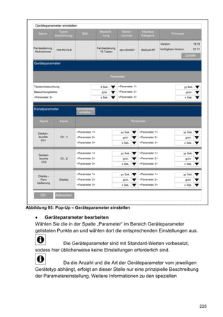 Geräteparameter einstellen
                       Typen-                          Bezeich-        Serien-        Interface
       Name                             Bild                                                                    Firmware
                    bezeichnung                         nung           nummer         Kategorie

                                                                                                     Version:                       19.18
   Fernbedienung                                     Fernbedienung                                   Verfügbare Version:            21.11
                     HM-RC19-B                                       abc1234567       BidCoS-RF
    Wohnzimmer                                         19 Tasten
                                                                                                                           Update

    Geräteparameter


                                                                Parameter


    Tastaturbeleuchtung:                               5 Sek.        <Parameter 1>                                     yy Sek.
    Beleuchtungsfarbe:                                  grün         <Parameter 2>                                          grün
    <Parameter 3>                                      x Sek.        <Parameter 3>                                         x Sek.



    Kanalparameter                  Parameterliste
                                      schließen


        Name             Kanal                                                  Parameter


                                    <Parameter 1>                     yy Sek.        <Parameter 1>                     yy Sek.
       Decken-
       leuchte             Ch.: 1   <Parameter 2>                       grün         <Parameter 2>                         grün
         Ch1
                                    <Parameter 3>                      x Sek.        <Parameter 3>                         x Sek.


                                    <Parameter 1>                     yy Sek.        <Parameter 1>                     yy Sek.
       Decken-
       leuchte             Ch.: 2   <Parameter 2>                       grün         <Parameter 2>                         grün
         Ch2
                                    <Parameter 3>                      x Sek.        <Parameter 3>                         x Sek.


                                    <Parameter 1>                     yy Sek.        <Parameter 1>                     yy Sek.
       Display -
        Fern-            Display    <Parameter 2>                       grün         <Parameter 2>                         grün
      bedienung
                                    <Parameter 3>                      x Sek.        <Parameter 3>                         x Sek.


        OK          Abbrechen


Abbildung 95: Pop-Up – Geräteparameter einstellen

         Geräteparameter bearbeiten
    Wählen Sie die in der Spalte „Parameter“ im Bereich Geräteparameter
    gelisteten Punkte an und wählen dort die entsprechenden Einstellungen aus.

                 Die Geräteparameter sind mit Standard-Werten vorbesetzt,
    sodass hier üblicherweise keine Einstellungen erforderlich sind.

                Da die Anzahl und die Art der Geräteparameter vom jeweiligen
    Gerätetyp abhängt, erfolgt an dieser Stelle nur eine prinzipielle Beschreibung
    der Parametereinstellung. Weitere Informationen zu den speziellen




                                                                                                                                        225
 