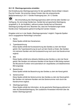 24.1.10 Übertragungsmodus einstellen
Die Einstellung des Übertragungsmodus für den gewählten Kanal erfolgt in diesem
Pop-Up Fenster. Sie erreichen dieses Fenster über die entsprechende
Bedienanweisung in 24.1.1 Geräte Posteingang bzw. 24.1.2 Geräte.

         Die Umschaltung des Übertragungsmodus steht nicht bei allen Geräten zur
Verfügung. So sind einige Geräte bzw. Kanäle fest auf gesicherte Übertragung
eingestellt (z. B. die KeyMatic), während andere Geräte fest auf Standard-
Übertragung konfiguriert sind. Beachten Sie, dass bei Fernbedienungen beide
Kanäle eines Tastenpaares getrennt konfiguriert werden müssen.

Eingaben sind nur in der Spalte „Übertragungsmodus“ möglich. Folgende Spalten
sind in angegebener Reihenfolge vorhanden:

 1.   Name
      Diese Spalte enthält den Kanalnamen.

 2.   Typenbezeichnung
      Diese Spalte enthält die Kurzbezeichnung des Gerätes zu dem der Kanal
      gehört. Die Typenbezeichnung ist auch auf dem Gerät zu finden. Bei Geräten
      mit mehreren Kanälen wird die Kurzbezeichnung noch durch die Kanalnummer
      ergänzt.

 3.   Bild
      Diese Spalte enthält eine stilisierte Abbildung des Gerätes zu dem der Kanal
      gehört. Bei Geräten mit mehreren Kanälen ist der Kanal im Bild farbig markiert.
      Als Mouseover-Funktion wird automatisch ein vergrößertes und detailreicheres
      Bild angezeigt.

 4.   Bezeichnung
      Diese Spalte enthält die Bezeichnung des Gerätes zu dem der Kanal gehört.

 5.   Seriennummer
      Diese Spalte enthält die Seriennummer des Gerätes zu dem der Kanal gehört.
      Bei Geräten mit mehreren Kanälen wird die Seriennummer noch durch die
      Kanalnummer ergänzt.

 6.   Übertragungsmodus
      Diese Spalte enthält die Information, ob die gesicherte Übertragung aktiviert ist
      oder die Standardübertragung. Der zusätzliche Hinweistext informiert über die
      beiden Übertragungsmodi.




                                                                                    227
 