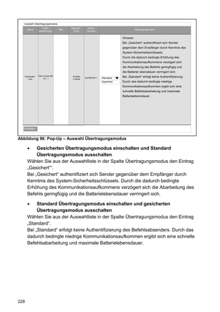 Auswahl Übertragungsmodus
                  Typen-             Bezeich-      Serien-
      Name                    Bild                                                     Übertragungsmodus
               bezeichnung            nung         nummer


                                                                            Hinweis:
                                                                            Bei „Gesichert“ authentifiziert sich Sender
                                                                            gegenüber dem Empfänger durch Kenntnis des
                                                                            System-Sicherheitsschlüssels.
                                                                            Durch die dadurch bedingte Erhöhung des
                                                                            Kommunikationsaufkommens verzögert sich
                                                                            die Abarbeitung des Befehls geringfügig und
                                                                            die Batteriel ebensdauer verringert sich.
   Dachboden   HM-LC-Sw4-SM           Schalter                              Bei „Standard“ erfolgt keine Authentifizierung.
      Licht        Ch.: 1             4 Kanal
                                                 abc7654321:1   Standard
                                                                Gesichert   Durch das dadurch bedingte niedrige
                                                                            Kommunikationsaufkommen ergibt sich eine
                                                                            schnelle Befehlsabarbeitung und maximale
                                                                            Batterielebensdauer.




  Schließen



Abbildung 96: Pop-Up – Auswahl Übertragungsmodus

           Gesicherten Übertragungsmodus einschalten und Standard
           Übertragungsmodus ausschalten
      Wählen Sie aus der Auswahlliste in der Spalte Übertragungsmodus den Eintrag
      „Gesichert““.
      Bei „Gesichert“ authentifiziert sich Sender gegenüber dem Empfänger durch
      Kenntnis des System-Sicherheitsschlüssels. Durch die dadurch bedingte
      Erhöhung des Kommunikationsaufkommens verzögert sich die Abarbeitung des
      Befehls geringfügig und die Batterielebensdauer verringert sich.

           Standard Übertragungsmodus einschalten und gesicherten
           Übertragungsmodus ausschalten
      Wählen Sie aus der Auswahlliste in der Spalte Übertragungsmodus den Eintrag
      „Standard“.
      Bei „Standard“ erfolgt keine Authentifizierung des Befehlsabsenders. Durch das
      dadurch bedingte niedrige Kommunikationsaufkommen ergibt sich eine schnelle
      Befehlsabarbeitung und maximale Batterielebensdauer.




228
 