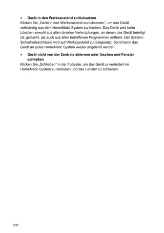 Gerät in den Werkszustand zurücksetzen
      Klicken Sie „Gerät in den Werkszustand zurücksetzen“, um das Gerät
      vollständig aus dem HomeMatic System zu löschen. Das Gerät wird beim
      Löschen sowohl aus allen direkten Verknüpfungen, an denen das Gerät beteiligt
      ist, gelöscht, als auch aus allen betroffenen Programmen entfernt. Der System-
      Sicherheitsschlüssel wird auf Werkszustand zurückgesetzt. Somit kann das
      Gerät an jedes HomeMatic System wieder angelernt werden.

           Gerät nicht von der Zentrale ablernen oder löschen und Fenster
           schließen
      Klicken Sie „Schließen“ in der Fußzeile, um das Gerät unverändert im
      HomeMatic System zu belassen und das Fenster zu schließen.




232
 