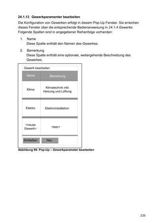 24.1.13 Gewerkparamenter bearbeiten
Die Konfiguration von Gewerken erfolgt in diesem Pop-Up Fenster. Sie erreichen
dieses Fenster über die entsprechende Bedienanweisung in 24.1.4 Gewerke.
Folgende Spalten sind in angegebener Reihenfolge vorhanden:

 1.    Name
       Diese Spalte enthält den Namen des Gewerkes.

 2.    Bemerkung
       Diese Spalte enthält eine optionale, weitergehende Beschreibung des
       Gewerkes.

      Gewerk bearbeiten

        Name              Bemerkung


                   Klimatechnik inkl.
        Klima
                  Heizung und Lüftung




       Elektro     Elektroinstallation




       <neues
                          <leer>
      Gewerk>


      Schließen     Neu


Abbildung 99: Pop-Up – Gewerkparameter bearbeiten




                                                                                 235
 