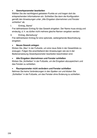 Gewerkparameter bearbeiten
       Wählen Sie die nachfolgend gelisteten Punkte an und tragen dort die
       entsprechenden Informationen ein. Schließen Sie dann die Konfiguration
       gemäß den Anweisungen unter „Alle Eingaben übernehmen und Fenster
       schließen“ ab.
  I.          Eintrag „Name“
       Frei definierbaren Eintrag für das Gewerk eingeben. Der Name muss einzig und
       eindeutig, d. h. es dürfen nicht mehrere gleiche Namen vergeben werden.
  II.       Eintrag „Bemerkung“
     Frei definierbaren Eintrag für eine optionale, weitergehende Beschreibung
     eingeben.

            Neues Gewerk anlegen
       Klicken Sie „Neu“ in der Fußzeile, um eine neue Zeile in der Gewerkliste zu
       erzeugen. Folgen Sie anschließend den Anweisungen wie sie in der
       Bedienanweisung Gewerkparameter bearbeiten beschrieben sind.

            Alle Eingaben übernehmen und Fenster schließen
       Klicken Sie „Schließen“ in der Fußzeile, um die Eingaben abzuspeichern und
       das Fenster zu schließen.

           Raumparameter nicht verändern und Fenster schließen
       Nehmen Sie keine Veränderungen in den Spalten vor und klicken Sie
       „Schließen“ in der Fußzeile, um das Fenster ohne Änderung zu schließen.




236
 