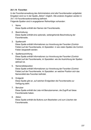 24.1.14 Favoriten
In der Favoritenverwaltung des Administrators sind alle Favoritenseiten aufgelistet.
Eingaben sind nur in der Spalte „Aktion“ möglich. Alle anderen Angaben werden in
24.1.15 Favoritenseitenerstellung definiert.
Folgende Spalten sind in angegebener Reihenfolge vorhanden:

 1.   Name
      Diese Spalte enthält den Namen der Favoritenseite.

 2.   Beschreibung
      Diese Spalte enthält eine optionale, weitergehende Beschreibung der
      Favoritenseite.

 3.   Spaltenzahl
      Diese Spalte enthält Informationen zur Anordnung der Favoriten (Control-
      Felder) auf der Favoritenseite, im Speziellen: in wie vielen Spalten die Control-
      Felder dargestellt werden.

 4.   Spaltenausrichtung
      Diese Spalte enthält Informationen zur Anordnung der Favoriten (Control-
      Felder) auf der Favoritenseite, im Speziellen: wie die Ausrichtung der Spalten
      definiert ist.

 5.   Namensfeldposition
      Diese Spalte enthält Informationen zur Anordnung der Favoriten (Control-
      Felder) auf der Favoritenseite, im Speziellen: an welcher Position sich das
      Namensfeld des Favoriten befindet.

 6.   Endgerät
      Diese Spalte gibt an, auf welchen Endgeräten die Favoritenseite zur
      Verfügung steht.

 7.   Benutzer
      Diese Spalte enthält die Liste mit Benutzernamen, die Zugriff auf diese
      Favoritenseite haben.

 8.   Aktion
      Diese Spalte enthält die Buttons zum Bearbeiten und zum Löschen der
      Favoritenseite.




                                                                                    237
 