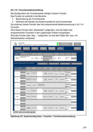 24.1.15 Favoritenseitenerstellung
Die Konfiguration der Favoritenseiten erfolgt in diesem Fenster.
Das Fenster ist unterteilt in die Bereiche
 1. Beschreibung der Favoritenseite
 2. Definition der Kanäle und Systemvariable für die Favoritenseite
Sie erreichen dieses Fenster über die entsprechende Bedienanweisung in 24.1.14
Favoriten.
Wird dieses Fenster über „Bearbeiten“ aufgerufen, sind die Daten des
entsprechenden Favoriten in den zugehörigen Feldern eingetragen.
Wird das Fenster über „Neu...“ aufgerufen, so sind alle Felder leer, bzw. mit
Standardwerten vorbesetzt.

                   Gerd Admin                                                                                                                             12     Alarmmeldungen (0)
                                                                                                                                                                                                          Abmelden
                   Startseite > Systemkonfiguration > Favoriten > Favoritenseitenerstellung                                                               11    Servicemeldungen (0)                10


                                                                                                    Status               Verknüpfungen&            68 System-
            Startseite                Bedienung                       Favoriten                                                                                                                            Hilfe
        2                         3                             4                           8      anzeige                 Programme                konfiguration                                   9
                                                                                                                         5

        Favoritenbeschreibung

            Name                Beschreibung                                       Spalten-                                               Namensfeld                                            Aktion
                                                                    Spaltenzahl                        Positionierungsvorschau                                  Endgerät         Benutzer
                                                                                  ausrichtung                                              Position

                          Deckenleuchte Wohnzimmer                                                       1          2           3
                          Eintasten-Dimmer
            Werktags                                                                                                                                                          Gerd Admin,
            morgens
                                                                auto.             links                  4          5           6          links               PC
                                                                                                                                                                              Gerd
                                                                                                                                                                                                Löschen
                                                                                                         7          8



        Kanäle und Systemvariable in der Favoritenseite                                   OK
                                                                                           Kanal   hinzufügen       64       Systemvariable hinzufügen              Programm hinzufügen          Separator hinzufügen
                                                                                                                                                     66                                    82




                   Position                                        Typen-                               Bezeich-             Serien-
                                               Name                                       Bild                                               Gewerk              Raum           Funktion         Aktion
                                                                bezeichnung                              nung                nummer
                                               Filter                                                                          Filter          Filter               Filter
                                >>




                                                            HM-LC-Sw4-SM                                                                                                          Bedienung
                                            Dachboden                                                    Schalter
              1                                Licht            Ch.: 1                                   4 Kanal
                                                                                                                          abc7654321:1
                                                                                                                                             Elektro           Dachboden                        Löschen
                                                                                                                                                                                  Status
                                <<
                                >>




                                                                                                                                                                                  Bedienung
                                           Deckenleuchte HM-LC-Sw4-SM
               2                            Wohnzimmer
                                                                                                         Schalter        abc7654321:4         Elektro
                                                                                                                                                               Wohnzimmer                       Löschen
                                                             Ch.: 4                                      4 Kanal
                                                                                                                                                                                  Status
                                <<
                                >>




                                                                                    Beschreibung des                                                                              Bedienung
               3                            Anwesenheit              Logikwert      Anwesenheitsstatus                                                                                          Löschen
                                                                                                                                                                                  Status
                                <<
                                >>




                                                                                                                                                                                  Bedienung
                                                            HM-LC-Sw4-SM                                 Schalter                                                               Löschen         Löschen
               4                                Lüfter
                                                                Ch.: 3                                   4 Kanal
                                                                                                                          abc7654321:3         Klima           Dachboden
                                                                                                                                                                                  Status
                                <<
                                >>




                                                                                                                                                                                  Bedienung
             5+8                            Kombisensor         HM-WS550-CS                            Kombisensor        abc7654321:3         Klima           Dachboden        Löschen         Löschen
                                                                                                                                                                                  Status
                                <<
                                >>




               6                                                                                                                                                                                Löschen
                                <<
                                >>




                                                                                                                                                                                  Bedienung
                                              WinMatic                                                                                                                          Löschen         Löschen
               7                             Nordfenster
                                                                 HM-Sec-Win                              WinMatic         abc7654321:3         Klima           Dachboden
                                                                                                                                                                                  Status
                                <<




     OK                     Auswahl als neue
  Abbrechen                      OK                              OK
                         Favoritenseite speichern
   74                                                      74




Abbildung 101: Systemkonfiguration – Favoriten – Favoritenseitenerstellung




                                                                                                                                                                                                                        239
 