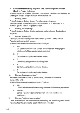 Favoritenbeschreibung eingeben und Anordnung der Favoriten
           (Control-Felder) festlegen.
       Wählen Sie die nachfolgend gelisteten Punkte unter Favoritenbeschreibung an
       und tragen dort die entsprechenden Informationen ein.
  I.          Eintrag „Name“
       Frei definierbaren Eintrag für den Favoritennamen eingeben.
       Favoritennamen müssen einzig und eindeutig sein, d. h. es dürfen nicht
       mehrere gleiche Namen vergeben werden.
  II.       Eintrag „Beschreibung“
     Frei definierbaren Eintrag für eine optionale, weitergehende Beschreibung
     eingeben.
  III.      Eintrag „Spaltenzahl“
     Festlegen, in wie vielen Spalten die Favoriten (Control-Felder) auf der
     Favoritenseite dargestellt werden.
     Wählen Sie aus der Auswahlliste mit den Einträgen:
           a.   auto.
                Die Spaltenzahl wird vom System anhand der am Anzeigegerät
                möglichen Auflösung automatisch optimiert.
           b.   1
                Darstellung erfolgt immer in einer Spalte.
           c.   2
                Darstellung erfolgt immer in zwei Spalten.
           d.   3
                Darstellung erfolgt immer in drei Spalten.
           e.   4
                Darstellung erfolgt immer in vier Spalten.
  IV.      Eintrag „Spaltenausrichtung“
    Festlegen, wie die Favoriten (Control-Felder) auf der Favoritenseite
    ausgerichtet sind.
    Wählen Sie aus der Auswahlliste mit den Einträgen:
           a.   links
                Control-Felder werden linksbündig auf der Favoritenseite positioniert.
           b.   zentriert
                Control-Felder werden seitenzentriert auf der Favoritenseite
                positioniert.
  V.      Eintrag „Positionierungsvorschau“
   Diese Spalte enthält die schematische Darstellung der Anordnung der Control-
   Felder auf der Favoritenseite. Das Feld ist nicht editierbar.


240
 