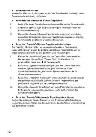 Favoritenseite löschen
       Klicken Sie „Löschen“ in der Spalte „Aktion“ der Favoritenbeschreibung, um die
       Favoritenseite vollständig zu löschen.

           Favoritenseite unter neuen Namen abspeichern
  I.         Ändern Sie in der Favoritenbeschreibung den Namen der Favoritenseite.
  II.        Ändern Sie optional auch die Beschreibung der Favoritenseite in der
             Favoritenbeschreibung.
  III.       Klicken Sie „Auswahl als neue Favoritenseite speichern“, um mit den
             gemachten Einstellungen eine neue Favoritenseite anzulegen. Die alte
             Favoritenseite bleibt dabei unverändert bestehen.

           Favoriten (Control-Felder) zur Favoritenseite hinzufügen
       Die Favoriten (Control-Felder) werden entsprechend ihrer Funktionalität
       ausgewählt. Klicken Sie auf die Buttons oberhalb der Favoritenliste, um ein
       entsprechendes Control-Feld ans Ende der Liste hinzuzufügen:
  I.         Klicken Sie „Kanal hinzufügen“, um das Control-Feld eines weiteren
             Gerätekanals hinzuzufügen. Wählen Sie in der Kanalliste den
             gewünschten Kanal aus.      19 Kanalauswahl
  II.        Klicken Sie „Systemvariable hinzufügen“, um das Control-Feld einer
             weiteren Systemvariablen hinzuzufügen. Wählen Sie in der
             Systemvariablenliste die gewünschte Systemvariable aus.     21
             Systemvariablenauswahl
  III.       Klicken Sie „Programm hinzufügen“, um das Control-Feld eines weiteren
             Programmes hinzuzufügen. Wählen Sie in der Programmliste das
             gewünschte Programm aus.      20 Programmauswahl
  IV.        Klicken Sie „Separator hinzufügen“, um einen Platzhalter für einen leeren
             Eintrag im Favoritenfenster einzufügen. (siehe auch „Position des
             Favoriten verschieben“)

           Favoriten (Control-Felder) von der Favoritenseite entfernen
       Suchen Sie sich in der Kanal-, Programm- und Systemvariablenliste den zu
       löschenden Eintrag. Klicken Sie „Löschen“ in der Spalte „Aktion, um den Eintrag
       aus der Liste zu löschen.




242
 