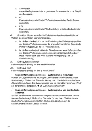 a.   Automatisch
               Auswahl erfolgt anhand der sogenannten Browserweiche ohne Eingriff
               des Benutzers.
          b.   PC
               Es werden immer die für die PC-Darstellung erstellten Bedienfenster
               dargestellt.
          c.   PDA
               Es werden immer die für die PDA-Darstellung erstellten Bedienfenster
               dargestellt.
  VI.   Checkbox „Modus vereinfachte Verknüpfungskonfiguration aktivieren“
   Wählen Sie diese Option über die Checkbox.
          a.   Ist die Box checked, sind bei der Einstellung des Verknüpfungsprofiles
               der direkten Verknüpfungen nur die anwenderfreundlichen Easy-Mode
               Profile verfügbar (vgl. 23.1.4 Profileinstellung).
          b.   Ist die Box unchecked, ist bei der Einstellung des Verknüpfungsprofiles
               der direkten Verknüpfungen neben den anwenderfreundlichen Easy-
               Mode Profilen auch das Profil „Experte“ verfügbar (vgl. 23.1.4
               Profileinstellung).
  VII.    Eintrag „Telefonnummer“
   Frei definierbarer Eintrag für eine Telefonnummer.
  VIII.   Eintrag „E-Mail“
   Frei definierbarer Eintrag für eine E-Mail-Adresse.

           Systeminformationen definieren – Systemvariable hinzufügen
      Wählen Sie „Systemvariable hinzufügen“, um weitere Systemvariable zu der
      Startseite (vgl. 11 Benutzer Startseite (Home) bzw. 22 Administrator Startseite
      (Home)) hinzuzufügen. Die Systemvariable wird mit „Variablenname“ und „Wert“
      auf der Startseite dargestellt.   21 Systemvariablenauswahl

           Systeminformationen definieren – Systemvariable von der Startseite
           entfernen
      Suchen Sie sich in der Variablenliste die gewünschte Systemvariable, die Sie
      von der Startseite (vgl. 11 Benutzer Startseite (Home) bzw. 22 Administrator
      Startseite (Home)) löschen möchten. Klicken Sie „Löschen“, um die
      Systemvariable aus der Liste zu löschen.




248
 
