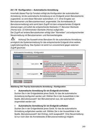 24.1.18 Konfiguration – Automatische Anmeldung
Innerhalb dieses Pop-Up Fensters erfolgt die Konfiguration der automatischen
Anmeldung. Ist die automatische Anmeldung an ein Endgerät einem Benutzerkonto
zugeordnet, so wird dieser Benutzer automatisch, d. h. ohne Eingabe von
Benutzernamen und Benutzerkennwort, angemeldet. Die Anmeldeseite (9
Benutzeranmeldung) wird somit beim Zugriff mit dem entsprechenden Endgerät
übersprungen und sofort die entsprechende Startseite (11 Benutzer Startseite
(Home) bzw. 22 Administrator Startseite (Home)) aufgerufen.
Der Zugriff auf andere Benutzerkonten erfolgt über "Abmelden" und entsprechender
Neuanmeldung mit Benutzernamen- und Kennworteingabe.

         Achtung! Die Auswahl eines Benutzers für die automatische Anmeldung
ermöglicht die Systemanmeldung für das entsprechende Endgerät ohne weitere
Legitimationsprüfung. Das System ist somit nur unzureichend gegen externen
Zugriff geschützt.

   Automatische Anmeldung - Konfiguration

    Endgerät           Benutzerauswahl                    Sicherheitshinweis


                                             Achtung!
                                             Die Auswahl eines Benutzers für die automatische Anmeldung
       PC                     Gerd_Admin
                                             ermöglicht die System anmeldung für das entsprechende
                                             Endgerät ohne Benutzername- und      Kennworteingabe.
                                             Der ausgewählte Benutzer wird automatisch       ohne weitere
                                             Legitimationsprüfung angemeldet. Das System ist somit nicht
                                             mehr gegen externen Zugriff geschützt.
                                             Der Zugriff auf andere Benutzerkonten erfolgt über "Abmelden"
      PDA               <nicht ausgewählt>   und entsprechender N euanmeldung mit Bentuzernamen-
                                             und Kennworteingabe.



      OK       31
                    Abbrechen
                         31


Abbildung 104: Pop-Up Automatische Anmeldung – Konfiguration

        Automatische Anmeldung für ein Endgerät einrichten
    Suchen Sie in der Endgeräteliste jenes Gerät, für das die automatische
    Anmeldung konfiguriert werden soll. Wählen Sie in der Auswahlliste in der
    Spalte „Benutzerauswahl“ den Benutzernamen aus, der automatisch
    angemeldet werden soll.

         Automatische Anmeldung für ein Endgerät aufheben
    Suchen Sie in der Endgeräteliste jenes Gerät, für das die automatische
    Anmeldung aufgehoben werden soll. Wählen Sie in der Auswahlliste in der
    Spalte „Benutzerauswahl“ den Eintrag „nicht ausgewählt“. Eine Neuanmeldung
    ist nur noch über die Anmeldeseite (9 Benutzeranmeldung) möglich.



                                                                                                             249
 
