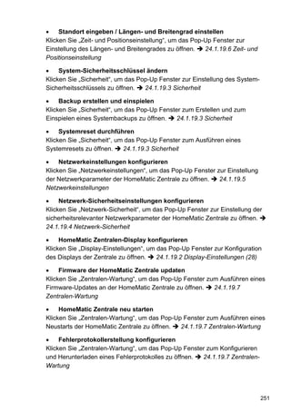 Standort eingeben / Längen- und Breitengrad einstellen
Klicken Sie „Zeit- und Positionseinstellung“, um das Pop-Up Fenster zur
Einstellung des Längen- und Breitengrades zu öffnen.     24.1.19.6 Zeit- und
Positionseinstellung

     System-Sicherheitsschlüssel ändern
Klicken Sie „Sicherheit“, um das Pop-Up Fenster zur Einstellung des System-
Sicherheitsschlüssels zu öffnen.   24.1.19.3 Sicherheit

     Backup erstellen und einspielen
Klicken Sie „Sicherheit“, um das Pop-Up Fenster zum Erstellen und zum
Einspielen eines Systembackups zu öffnen.     24.1.19.3 Sicherheit

     Systemreset durchführen
Klicken Sie „Sicherheit“, um das Pop-Up Fenster zum Ausführen eines
Systemresets zu öffnen.     24.1.19.3 Sicherheit

     Netzwerkeinstellungen konfigurieren
Klicken Sie „Netzwerkeinstellungen“, um das Pop-Up Fenster zur Einstellung
der Netzwerkparameter der HomeMatic Zentrale zu öffnen.     24.1.19.5
Netzwerkeinstellungen

     Netzwerk-Sicherheitseinstellungen konfigurieren
Klicken Sie „Netzwerk-Sicherheit“, um das Pop-Up Fenster zur Einstellung der
sicherheitsrelevanter Netzwerkparameter der HomeMatic Zentrale zu öffnen.
24.1.19.4 Netzwerk-Sicherheit

     HomeMatic Zentralen-Display konfigurieren
Klicken Sie „Display-Einstellungen“, um das Pop-Up Fenster zur Konfiguration
des Displays der Zentrale zu öffnen.    24.1.19.2 Display-Einstellungen (28)

     Firmware der HomeMatic Zentrale updaten
Klicken Sie „Zentralen-Wartung“, um das Pop-Up Fenster zum Ausführen eines
Firmware-Updates an der HomeMatic Zentrale zu öffnen.    24.1.19.7
Zentralen-Wartung

     HomeMatic Zentrale neu starten
Klicken Sie „Zentralen-Wartung“, um das Pop-Up Fenster zum Ausführen eines
Neustarts der HomeMatic Zentrale zu öffnen.   24.1.19.7 Zentralen-Wartung

     Fehlerprotokollerstellung konfigurieren
Klicken Sie „Zentralen-Wartung“, um das Pop-Up Fenster zum Konfigurieren
und Herunterladen eines Fehlerprotokolles zu öffnen. 24.1.19.7 Zentralen-
Wartung




                                                                               251
 
