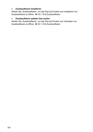 Zusatzsoftware installieren
      Klicken Sie „Zusatzsoftware“, um das Pop-Up Fenster zum Installieren von
      Zusatzsoftware zu öffnen.    24.1.19.8 Zusatzsoftware

           Zusatzsoftware updaten bzw warten
      Klicken Sie „Zusatzsoftware“, um das Pop-Up Fenster zum Verwalten von
      Zusatzsoftware zu öffnen.    24.1.19.8 Zusatzsoftware




252
 