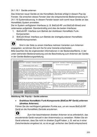 24.1.19.1 Geräte anlernen
Das Anlernen neuer Geräte an die HomeMatic Zentrale erfolgt in diesem Pop-Up
Fenster. Sie erreichen dieses Fenster über die entsprechende Bedienanweisung in
24.1.19 Systemsteuerung. In diesem Fenster lassen sich somit neue Geräte an das
HomeMatic System anmelden.
Die im System verfügbaren Interfaces (z. B. BidCoS-RF und BidCoS-Wired) sind
zeilenweise aufgelistet. Standardmäßig sind dies die beiden Interfaces:
 1. BidCoS-RF: Interface zum Betrieb der drahtlosen HomeMatic Funk-
      Komponenten
 2. BidCoS-Wired: Interface zum Betrieb der drahtgebundenen HomeMatic
      RS485-Komponenten.

         Sind in der Zeile zu einem Interface mehrere Varianten zum Anlernen
angegeben, so können Sie sich frei für eine Variante entscheiden.
Bitte beachten Sie die ergänzenden Informationen in der Bedienoberfläche, in der
unten stehenden Bedienanweisung und die Beschreibung zum Anlernen der Geräte
in der Geräte-Bedienungsanleitung.




Abbildung 106: Pop-Up – Geräte anlernen

        Drahtlose HomeMatic Funk-Komponente (BidCos-RF Gerät) anlernen
        (direktes Anlernen)
    Führen Sie die nachfolgend gelisteten Punkte aus, um ein neues BidCoS-RF
    Gerät an die HomeMatic Zentrale anzulernen.

                 Zum hier beschriebenen direkten Anlernen ist es erforderlich, das
    anzulernende Gerät manuell in den Anlernmodus zu versetzen. Wollen Sie ein
    Gerät anlernen, dass Sie nicht im direkten Zugriff haben, z. B. weil es in einer
    Zwischendecke eingebaut ist, so ist es ggf. einfacher das Gerät entsprechend



                                                                                  253
 