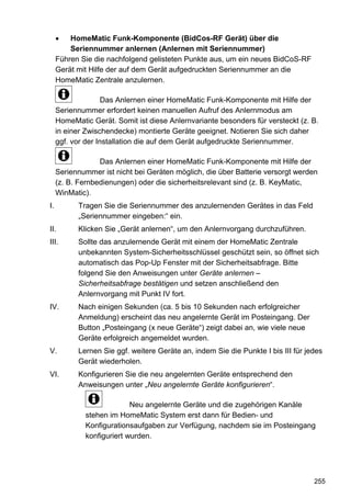 HomeMatic Funk-Komponente (BidCos-RF Gerät) über die
         Seriennummer anlernen (Anlernen mit Seriennummer)
     Führen Sie die nachfolgend gelisteten Punkte aus, um ein neues BidCoS-RF
     Gerät mit Hilfe der auf dem Gerät aufgedruckten Seriennummer an die
     HomeMatic Zentrale anzulernen.

                    Das Anlernen einer HomeMatic Funk-Komponente mit Hilfe der
     Seriennummer erfordert keinen manuellen Aufruf des Anlernmodus am
     HomeMatic Gerät. Somit ist diese Anlernvariante besonders für versteckt (z. B.
     in einer Zwischendecke) montierte Geräte geeignet. Notieren Sie sich daher
     ggf. vor der Installation die auf dem Gerät aufgedruckte Seriennummer.

                  Das Anlernen einer HomeMatic Funk-Komponente mit Hilfe der
     Seriennummer ist nicht bei Geräten möglich, die über Batterie versorgt werden
     (z. B. Fernbedienungen) oder die sicherheitsrelevant sind (z. B. KeyMatic,
     WinMatic).
I.         Tragen Sie die Seriennummer des anzulernenden Gerätes in das Feld
           „Seriennummer eingeben:“ ein.
II.        Klicken Sie „Gerät anlernen“, um den Anlernvorgang durchzuführen.
III.       Sollte das anzulernende Gerät mit einem der HomeMatic Zentrale
           unbekannten System-Sicherheitsschlüssel geschützt sein, so öffnet sich
           automatisch das Pop-Up Fenster mit der Sicherheitsabfrage. Bitte
           folgend Sie den Anweisungen unter Geräte anlernen –
           Sicherheitsabfrage bestätigen und setzen anschließend den
           Anlernvorgang mit Punkt IV fort.
IV.        Nach einigen Sekunden (ca. 5 bis 10 Sekunden nach erfolgreicher
           Anmeldung) erscheint das neu angelernte Gerät im Posteingang. Der
           Button „Posteingang (x neue Geräte“) zeigt dabei an, wie viele neue
           Geräte erfolgreich angemeldet wurden.
V.         Lernen Sie ggf. weitere Geräte an, indem Sie die Punkte I bis III für jedes
           Gerät wiederholen.
VI.        Konfigurieren Sie die neu angelernten Geräte entsprechend den
           Anweisungen unter „Neu angelernte Geräte konfigurieren“.

                           Neu angelernte Geräte und die zugehörigen Kanäle
             stehen im HomeMatic System erst dann für Bedien- und
             Konfigurationsaufgaben zur Verfügung, nachdem sie im Posteingang
             konfiguriert wurden.




                                                                                   255
 