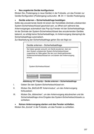 Neu angelernte Geräte konfigurieren
     Klicken Sie „Posteingang (x neue Geräte) in der Fußzeile, um das Fenster zur
     Geräte-Konfiguration (Posteingang) aufzurufen.    24.1.1 Geräte Posteingang

          Geräte anlernen – Sicherheitsabfrage bestätigen
     Sollte das anzulernende Gerät mit einem der HomeMatic Zentrale unbekannten
     System-Sicherheitsschlüssel geschützt sein, so öffnet sich während des
     Anlernvorganges automatisch das Pop-Up Fenster mit der Sicherheitsabfrage.
     Ist der Zentrale der System-Sicherheitsschlüssel des anzulernenden Gerätes
     bekannt, so erfolgt keine Sicherheitsabfrage, im Anlernvorgang überspringt die
     Sicherheitsabfrage automatisch.
     Zur Bearbeitung der Sicherheitsabfrage gehen Sie wie folgt vor:

                  Geräte anlernen - Sicherheitsabfrage
                  Sie haben gerade versucht, ein Gerät anzulernen, dem ein
                  dem System unbekannter System-Sicherheitsschlüssel
                  zugeordnet ist. Bitte geben Sie den zum Gerät gehörenden
                  Systemsicherheitsschlüssel ein und starten den Anlernvorgang
                  erneut.




                     System-Sichheitsschlüssel:




                   BidCoS-RF
                      OK
                  Anlernmodus
                                  Abbrechen

             Abbildung 107: Pop-Up – Geräte anlernen – Sicherheitsabfrage
I.         Geben Sie den System-Sicherheitsschlüssel ein.
II.        Klicken Sie „BidCoS-RF Anlernmodus“, um den Anlernvorgang
           fortzusetzen.
III.       Klicken Sie „Abbrechen“, um den Anlernvorgang abzubrechen und die
           Sicherheitsabfrage ohne Eingabe des System-Sicherheitsschlüssels zu
           schließen.

          Keinen Anlernvorgang starten und das Fenster schließen.
     Klicken Sie „Zurück“ in der Fußzeile, um das Fenster zu schließen.




                                                                                 257
 