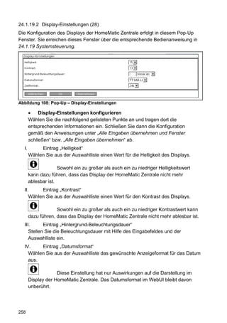 24.1.19.2 Display-Einstellungen (28)
Die Konfiguration des Displays der HomeMatic Zentrale erfolgt in diesem Pop-Up
Fenster. Sie erreichen dieses Fenster über die entsprechende Bedienanweisung in
24.1.19 Systemsteuerung.




Abbildung 108: Pop-Up – Display-Einstellungen

            Display-Einstellungen konfigurieren
       Wählen Sie die nachfolgend gelisteten Punkte an und tragen dort die
       entsprechenden Informationen ein. Schließen Sie dann die Konfiguration
       gemäß den Anweisungen unter „Alle Eingaben übernehmen und Fenster
       schließen“ bzw. „Alle Eingaben übernehmen“ ab.
  I.        Eintrag „Helligkeit“
       Wählen Sie aus der Auswahlliste einen Wert für die Helligkeit des Displays.

                     Sowohl ein zu großer als auch ein zu niedriger Helligkeitswert
       kann dazu führen, dass das Display der HomeMatic Zentrale nicht mehr
       ablesbar ist.
  II.     Eintrag „Kontrast“
     Wählen Sie aus der Auswahlliste einen Wert für den Kontrast des Displays.

                    Sowohl ein zu großer als auch ein zu niedriger Kontrastwert kann
       dazu führen, dass das Display der HomeMatic Zentrale nicht mehr ablesbar ist.
  III.      Eintrag „Hintergrund-Beleuchtungsdauer“
     Stellen Sie die Beleuchtungsdauer mit Hilfe des Eingabefeldes und der
     Auswahlliste ein.
  IV.    Eintrag „Datumsformat“
    Wählen Sie aus der Auswahlliste das gewünschte Anzeigeformat für das Datum
    aus.

                    Diese Einstellung hat nur Auswirkungen auf die Darstellung im
       Display der HomeMatic Zentrale. Das Datumsformat im WebUI bleibt davon
       unberührt.




258
 
