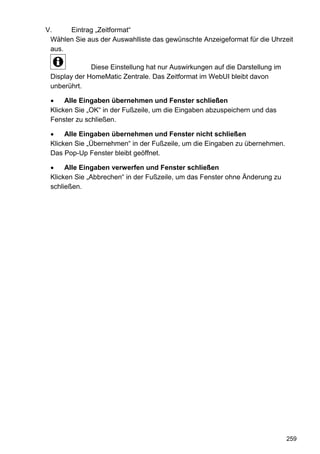 V.    Eintrag „Zeitformat“
 Wählen Sie aus der Auswahlliste das gewünschte Anzeigeformat für die Uhrzeit
 aus.

              Diese Einstellung hat nur Auswirkungen auf die Darstellung im
 Display der HomeMatic Zentrale. Das Zeitformat im WebUI bleibt davon
 unberührt.

      Alle Eingaben übernehmen und Fenster schließen
 Klicken Sie „OK“ in der Fußzeile, um die Eingaben abzuspeichern und das
 Fenster zu schließen.

      Alle Eingaben übernehmen und Fenster nicht schließen
 Klicken Sie „Übernehmen“ in der Fußzeile, um die Eingaben zu übernehmen.
 Das Pop-Up Fenster bleibt geöffnet.

      Alle Eingaben verwerfen und Fenster schließen
 Klicken Sie „Abbrechen“ in der Fußzeile, um das Fenster ohne Änderung zu
 schließen.




                                                                              259
 