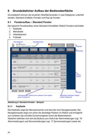 6         Grundsätzlicher Aufbau der Bedienoberfläche
Grundsätzlich können die einzelnen Oberflächenseiten in zwei Kategorien unterteilt
werden: Standard (Vollbild-) Fenster und Pop-Up Fenster.

6.1           Fensteraufbau – Standard Fenster
Der typische Fensteraufbau eines Standard HomeMatic WebUI Fensters beinhaltet:
 1. Kopfzeile
 2. Menüleiste
 3. Arbeitsbereich
 4. Fußzeile

            Benutzername                                            Navigationszeile
                     Max Mustermann                                                                             12      Alarmmeldungen (0)
                                                                                                                                                                  Abmelden
                     Startseite > Systemkonfiguration > Favoriten                                               11      Servicemeldungen (0)                 10
                                                                                                                                                                             Kopfzeile
                                                                                                         Verknüpfungen&            68 System-
                                                                                          Status
           Startseite                 Bedienung                 Favoriten                                                                                           Hilfe
      2                           3                         4                       8    anzeige           Programme                konfiguration            9
                                                                                                         5                                                                   Menüleiste


           Name                                                              Spalten-       Namensfeld
                                 Beschreibung               Spaltenzahl                                      Endgerät         Benutzer       Aktion
                                                                            ausrichtung      Position
            Filter                                              Filter          Filter          Filter         Filter          Filter

                                                                                                                                             Löschen
           Werktag                                                                                                          Gerd Admin,
                                                            auto.           links           links         PC
           morgens                                                                                                          Gerd
                                                                                                                                           Bearbeiten...
                                                                                                                                           77



                         Zugriff auf alle WinMatic                                                                                           Löschen
      Alle WinMatic -                                       auto.                                                           Gerd Admin
                         Nur Statusanzeige                                  links           links         PC
          Zustand
                                                                                                                                           Bearbeiten...
                                                                                                                                           77



                                                                                                                            Gerd Admin,      Löschen
           Gerd -                                                                                                           Gerd,
                                                            auto.           links           links         PC, Zentrale
           abends                                                                                                           Oma Meyer      Bearbeiten...
                                                                                                                                           77                                Arbeits-
                                                                                                                                                                             bereich
         Licht                                                                                                                               Löschen
      Nebenräume                                            auto.           links           links         PC                Oma Meyer
        Zustand                                                                                                                            Bearbeiten...
                                                                                                                                                        77



                                                                                                                                             Löschen
        Gerd PDA          PDA-Seite mit Zugriff auf alle                                                                    Gerd Admin,
                                                            1               links           oben          PDA
      Alle WinMatic       WinMatic-Antriebe                                                                                 Gerd
                                                                                                                                           Bearbeiten...
                                                                                                                                                     77


                              Filter
          Zurück          zurücksetzen
                                                   Neu...
                                              77
                                                                                                                                                                             Fußzeile

                        Informationsfeld, editieren bzw. bedienen nicht möglich:                                                          Bedienfeld, bearbeiten möglich:
                        grauer Hintergrund                                                                                                weißer Hintergrund


Abbildung 8: Standard-Fenster – Beispiel

6.1.1                Kopfzeile
Die Kopfzeile zeigt den Benutzernamen und darunter eine Navigationszeile. Die
Navigationszeile zeigt zum einen die derzeitige Position im WebUI und ermöglicht
zum anderen das schnelle Zurücknavigieren durch die Bedienebenen.
Weiterhin befinden sich dort die Buttons zum Aufruf der Alarmmeldungen (vgl. 16
Alarmmeldungen) und Servicemeldungen (vgl. 17 Servicemeldungen) sowie der




26
 
