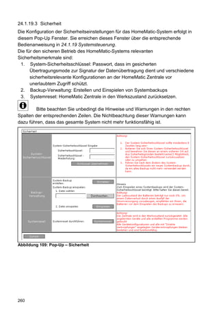 24.1.19.3 Sicherheit
Die Konfiguration der Sicherheitseinstellungen für das HomeMatic-System erfolgt in
diesem Pop-Up Fenster. Sie erreichen dieses Fenster über die entsprechende
Bedienanweisung in 24.1.19 Systemsteuerung.
Die für den sicheren Betrieb des HomeMatic-Systems relevanten
Sicherheitsmerkmale sind:
 1. System-Sicherheitsschlüssel: Passwort, dass im gesicherten
      Übertragungsmode zur Signatur der Datenübertragung dient und verschiedene
      sicherheitsrelevante Konfigurationen an der HomeMatic Zentrale vor
      unerlaubtem Zugriff schützt.
 2. Backup-Verwaltung: Erstellen und Einspielen von Systembackups
 3. Systemreset: HomeMatic Zentrale in den Werkszustand zurücksetzen.

        Bitte beachten Sie unbedingt die Hinweise und Warnungen in den rechten
Spalten der entsprechenden Zeilen. Die Nichtbeachtung dieser Warnungen kann
dazu führen, dass das gesamte System nicht mehr funktionsfähig ist.




Abbildung 109: Pop-Up – Sicherheit




260
 