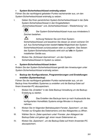 System-Sicherheitsschlüssel erstmalig setzen
     Führen Sie die nachfolgend gelisteten Punkte nacheinander aus, um den
     System-Sicherheitsschlüssel erstmalig zu setzen.
I.         Geben Sie Ihren persönlichen System-Sicherheitsschlüssel in der Zeile
           System-Sicherheitsschlüssel in den Eingabefeldern
           „Sicherheitsschlüssel:“ und „Sicherheitsschlüssel – Wiederholung:“ ein.

                         Der System-Sicherheitsschlüssel muss aus mindestens 5
             Zeichen bestehen.

                            Achtung! Notieren Sie sich Ihren System-
             Sicherheitsschlüssel und bewahren Sie diesen an einem sicheren Ort
             auf. Aus Sicherheitsgründen besteht keine Möglichkeit den System-
             Sicherheitsschlüssel zurückzusetzen oder zu umgehen. Das Setzen
             des System-Sicherheitsschlüssels wirkt sich auf alle im System
             installierten Geräte aus.
II.        Klicken Sie „Schlüssel übernehmen“, um den System-
           Sicherheitsschlüssel im System zu setzen.

         System-Sicherheitsschlüssel ändern
     Ändern Sie den System-Sicherheitsschlüssel gemäß den Anweisungen unter
     System-Sicherheitsschlüssel erstmalig setzen.

         Backup der Konfigurationen, Programmierungen und Einstellungen
         erstellen (Systembackup)
     Führen Sie die nachfolgend gelisteten Punkte nacheinander aus, um ein
     Backup ihres HomeMatic Systemes zu erstellen und die Backup-Datei auf
     Ihrem Anwender-PC abzuspeichern.
I.         Klicken Sie „Erstellen“ in der Zeile Backup-Verwaltung um die Backup-
           Erstellung zu starten.

                           Das Erstellen des Backups kann je nach Ausbaustufe des
             konfigurierten HomeMatic Systems einige Minuten in Anspruch
             nehmen.
II.        Klicken Sie im folgenden Betriebssystem-Fenster „Speichern“, um das
           Fenster zur Eingabe des Dateinamens und des Ablageortes zu öffnen.
III.       Wählen Sie im „Datei speichern unter“-Fenster „den Ablageort der
           Backup-Datei und geben ggf. einen neuen Dateinamen an.
IV.        Klicken Sie „Speichern“, um die Backup-Datei auf Ihrem Anwender-PC
           abzuspeichern.



                                                                                   261
 