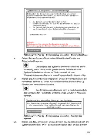 Abbildung 110: Pop-Up – Systembackup einspielen – Sicherheitsabfrage
V.     Geben Sie den System-Sicherheitsschlüssel in das Fenster zur
       Sicherheitsabfrage ein.

                     Die Eingabe des System-Sicherheitsschlüssels ist nur
         notwendig, wenn dieser zuvor gesetzt wurde. Befindet sich der
         System-Sicherheitsschlüssel im Werkszustand, ist zum
         Wiedereinspielen des Backups keine Eingabe des Schlüssels nötig.
VI.    Klicken Sie „Systembackup einspielen“, um das Systembackup auf die
       HomeMatic Zentrale zu laden. Anschließend öffnet sich das Pop-Up
       Fenster zum Neustart des Systems.

                      Das Einspielen des Backups kann je nach Ausbaustufe
         des konfigurierten HomeMatic Systems einige Minuten in Anspruch
         nehmen.




         Abbildung 111: Pop-Up – Systembackup einspielen – Neustart des
         Systems
VII.   Klicken Sie „Neu anmelden“, um das System neu zu starten und sich am
       System anzumelden.     9.1 Benutzeranmeldung, bzw. um das System


                                                                            263
 