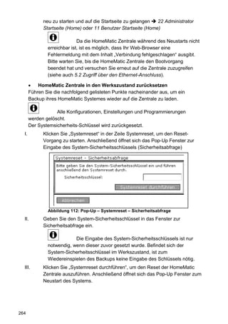 neu zu starten und auf die Startseite zu gelangen  22 Administrator
             Startseite (Home) oder 11 Benutzer Startseite (Home)

                             Da die HomeMatic Zentrale während des Neustarts nicht
               erreichbar ist, ist es möglich, dass Ihr Web-Browser eine
               Fehlermeldung mit dem Inhalt „Verbindung fehlgeschlagen“ ausgibt.
               Bitte warten Sie, bis die HomeMatic Zentrale den Bootvorgang
               beendet hat und versuchen Sie erneut auf die Zentrale zuzugreifen
               (siehe auch 5.2 Zugriff über den Ethernet-Anschluss).

           HomeMatic Zentrale in den Werkszustand zurücksetzen
       Führen Sie die nachfolgend gelisteten Punkte nacheinander aus, um ein
       Backup ihres HomeMatic Systemes wieder auf die Zentrale zu laden.

                   Alle Konfigurationen, Einstellungen und Programmierungen
       werden gelöscht.
       Der Systemsicherheits-Schlüssel wird zurückgesetzt.
  I.         Klicken Sie „Systemreset“ in der Zeile Systemreset, um den Reset-
             Vorgang zu starten. Anschließend öffnet sich das Pop-Up Fenster zur
             Eingabe des System-Sicherheitsschlüssels (Sicherheitsabfrage)




               Abbildung 112: Pop-Up – Systemreset – Sicherheitsabfrage
  II.        Geben Sie den System-Sicherheitsschlüssel in das Fenster zur
             Sicherheitsabfrage ein.

                           Die Eingabe des System-Sicherheitsschlüssels ist nur
               notwendig, wenn dieser zuvor gesetzt wurde. Befindet sich der
               System-Sicherheitsschlüssel im Werkszustand, ist zum
               Wiedereinspielen des Backups keine Eingabe des Schlüssels nötig.
  III.       Klicken Sie „Systemreset durchführen“, um den Reset der HomeMatic
             Zentrale auszuführen. Anschließend öffnet sich das Pop-Up Fenster zum
             Neustart des Systems.




264
 
