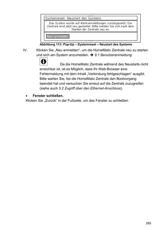 Abbildung 113: Pop-Up – Systemreset – Neustart des Systems
IV.    Klicken Sie „Neu anmelden“, um die HomeMatic Zentrale neu zu starten
       und sich am System anzumelden.      9.1 Benutzeranmeldung

                       Da die HomeMatic Zentrale während des Neustarts nicht
         erreichbar ist, ist es Möglich, dass Ihr Web-Browser eine
         Fehlermeldung mit dem Inhalt „Verbindung fehlgeschlagen“ ausgibt.
         Bitte warten Sie, bis die HomeMatic Zentrale den Bootvorgang
         beendet hat und versuchen Sie erneut auf die Zentrale zuzugreifen
         (siehe auch 5.2 Zugriff über den Ethernet-Anschluss).

      Fenster schließen.
 Klicken Sie „Zurück“ in der Fußzeile, um das Fenster zu schließen.




                                                                          265
 