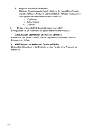 b.   Folgende IP-Adresse verwenden
               Mit dieser Einstellung erfolgt die Einbindung der HomeMatic Zentrale
               in ein bestehendes Netzwerk über eine feste IP-Adresse. Konfigurieren
               Sie folgende Parameter entsprechend ihres LAN:
                      i. IP-Adresse
                     ii. Subnetmaske
                    iii. Gateway
  III.     Eintrag „Folgende DNS-Serveradressen verwenden“
     Konfigurieren Sie die Parameter bei Bedarf entsprechend ihres LAN.

           Alle Eingaben übernehmen und Fenster schließen
      Klicken Sie „OK“ in der Fußzeile, um die Eingaben abzuspeichern und das
      Fenster zu schließen.

           Alle Eingaben verwerfen und Fenster schließen
      Klicken Sie „Abbrechen“ in der Fußzeile, um das Fenster ohne Änderung zu
      schließen.




270
 