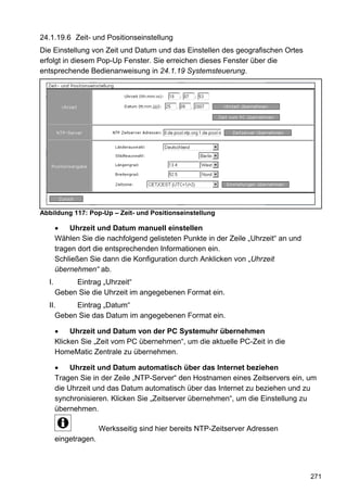 24.1.19.6 Zeit- und Positionseinstellung
Die Einstellung von Zeit und Datum und das Einstellen des geografischen Ortes
erfolgt in diesem Pop-Up Fenster. Sie erreichen dieses Fenster über die
entsprechende Bedienanweisung in 24.1.19 Systemsteuerung.




Abbildung 117: Pop-Up – Zeit- und Positionseinstellung

            Uhrzeit und Datum manuell einstellen
       Wählen Sie die nachfolgend gelisteten Punkte in der Zeile „Uhrzeit“ an und
       tragen dort die entsprechenden Informationen ein.
       Schließen Sie dann die Konfiguration durch Anklicken von „Uhrzeit
       übernehmen“ ab.
  I.        Eintrag „Uhrzeit“
       Geben Sie die Uhrzeit im angegebenen Format ein.
  II.     Eintrag „Datum“
     Geben Sie das Datum im angegebenen Format ein.

            Uhrzeit und Datum von der PC Systemuhr übernehmen
       Klicken Sie „Zeit vom PC übernehmen“, um die aktuelle PC-Zeit in die
       HomeMatic Zentrale zu übernehmen.

            Uhrzeit und Datum automatisch über das Internet beziehen
       Tragen Sie in der Zeile „NTP-Server“ den Hostnamen eines Zeitservers ein, um
       die Uhrzeit und das Datum automatisch über das Internet zu beziehen und zu
       synchronisieren. Klicken Sie „Zeitserver übernehmen“, um die Einstellung zu
       übernehmen.

                      Werksseitig sind hier bereits NTP-Zeitserver Adressen
       eingetragen.




                                                                                    271
 